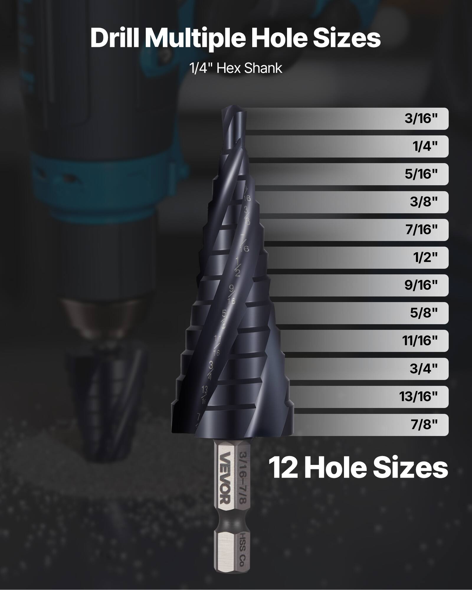 Drill Multiple Hole Sizes  
1/4" Hex Shank  

3/16"  
1/4"  
5/16"  
3/8"  
7/16"  
1/2"  
9/16"  
5/8"  
11/16"  
3/4"  
13/16"  
7/8"  

12 Hole Sizes  

VEVOR  
HSS Co.