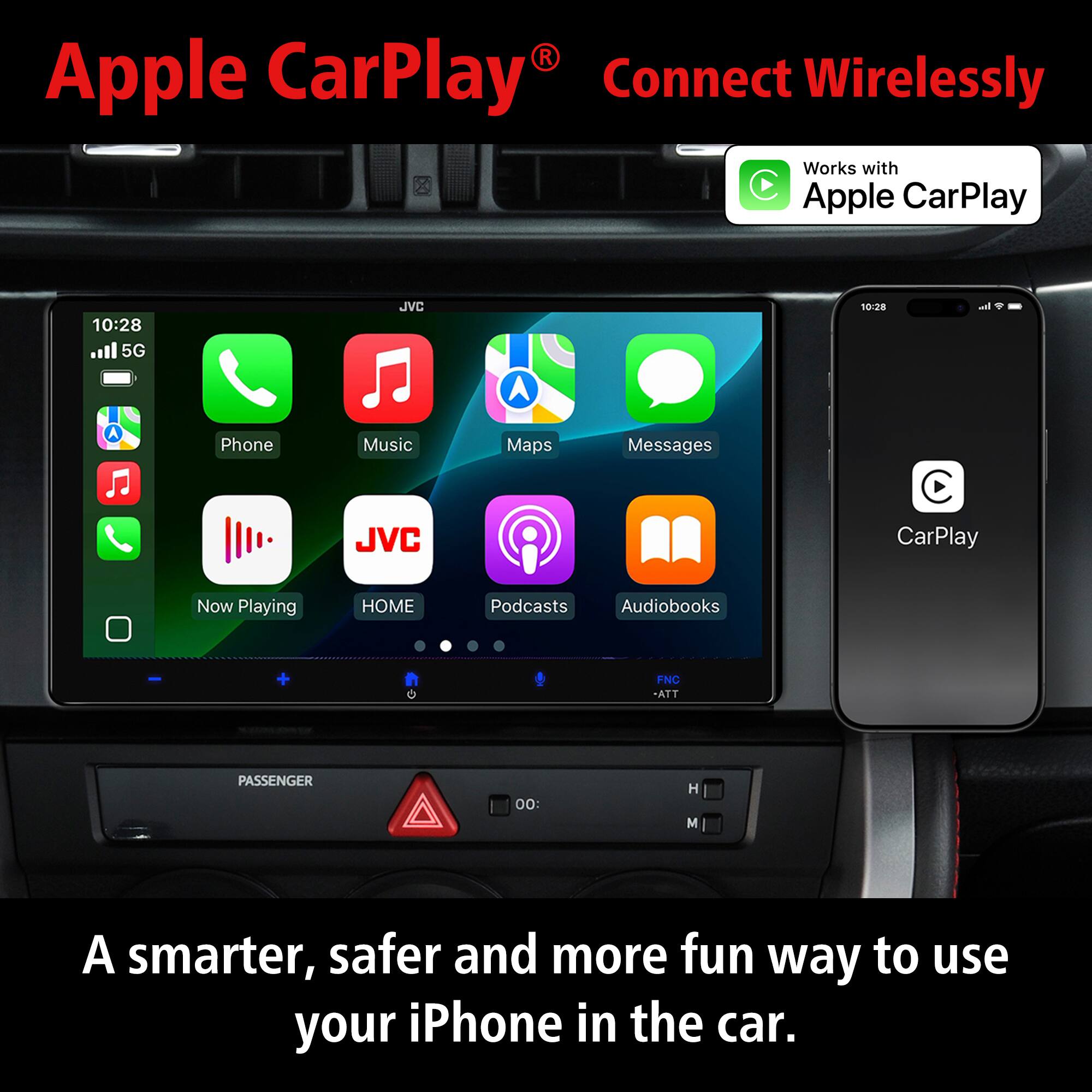 Apple CarPlay® Connect Wirelessly  
Works with Apple CarPlay  

10:28 5G  
JVC  

Phone  
Music  
Maps  
Messages  
Now Playing  
HOME  
Podcasts  
Audiobooks  

A smarter, safer and more fun way to use your iPhone in the car.