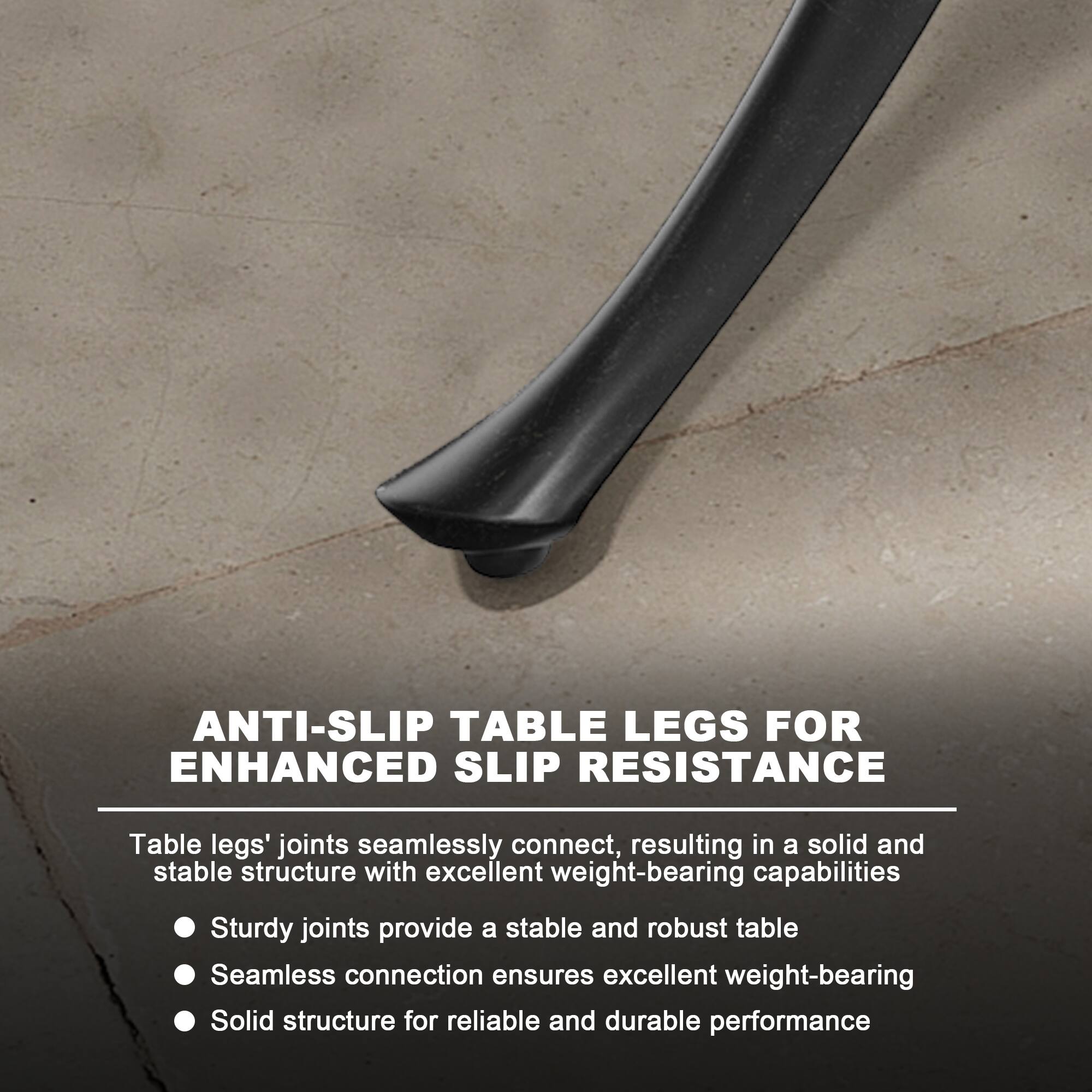 ANTI-SLIP TABLE LEGS FOR ENHANCED SLIP RESISTANCE

Table legs' joints seamlessly connect, resulting in a solid and stable structure with excellent weight-bearing capabilities

- Sturdy joints provide a stable and robust table
- Seamless connection ensures excellent weight-bearing
- Solid structure for reliable and durable performance