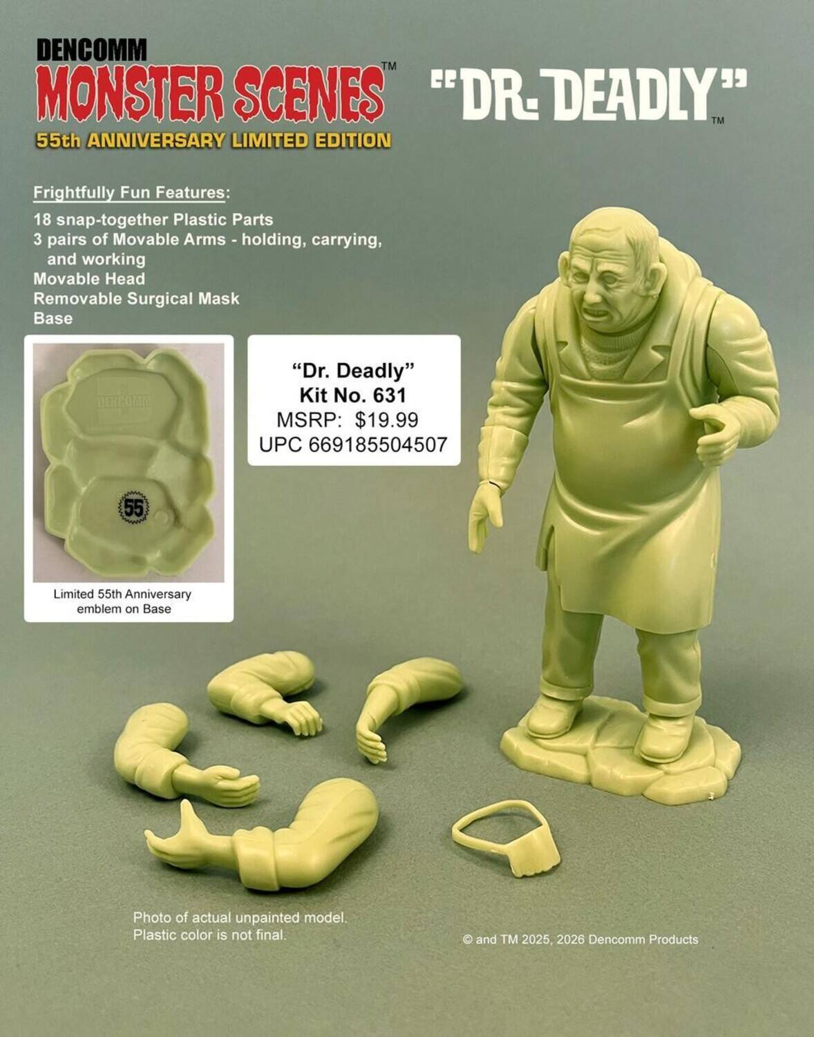 DENCOMM™ MONSTER SCENES  
55th ANNIVERSARY LIMITED EDITION

"DR. DEADLY"™

Frightfully Fun Features:  
- 18 snap-together Plastic Parts  
- 3 pairs of Movable Arms - holding, carrying, and working  
- Movable Head  
- Removable Surgical Mask  
- Base  

"Dr. Deadly"  
Kit No. 631  
MSRP: $19.99  
UPC 669185504507  

Limited 55th Anniversary emblem on Base  

Photo of actual unpainted model. Plastic color is not final.  

© and TM 2025, 2026 Dencomm Products