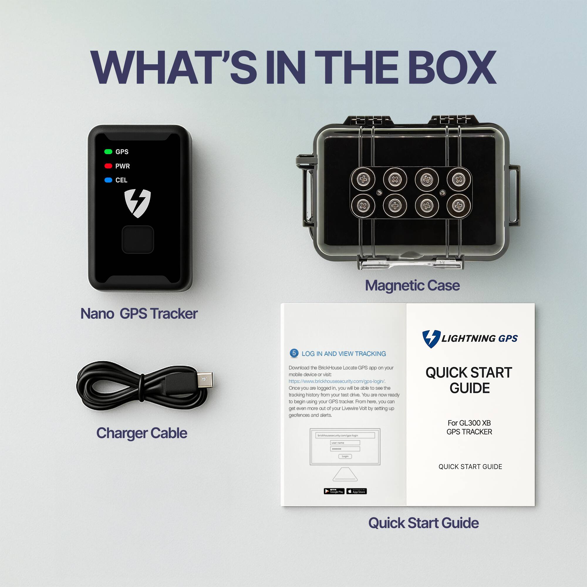 **WHAT'S IN THE BOX**

- Nano GPS Tracker
- Magnetic Case
- Charger Cable

**LOG IN AND VIEW TRACKING**

Download the BrioHouse Locate GPS app on your mobile device or visit [https://brio-house-security.com/gps-login/](https://brio-house-security.com/gps-login/). Once you log in, you will be able to see the location of your GPS tracker from here. You can also get even more out of your BrioVolt by setting up geofences and alerts.

**LIGHTNING GPS**

**QUICK START GUIDE**

For GL300 XB GPS TRACKER

**QUICK START GUIDE**