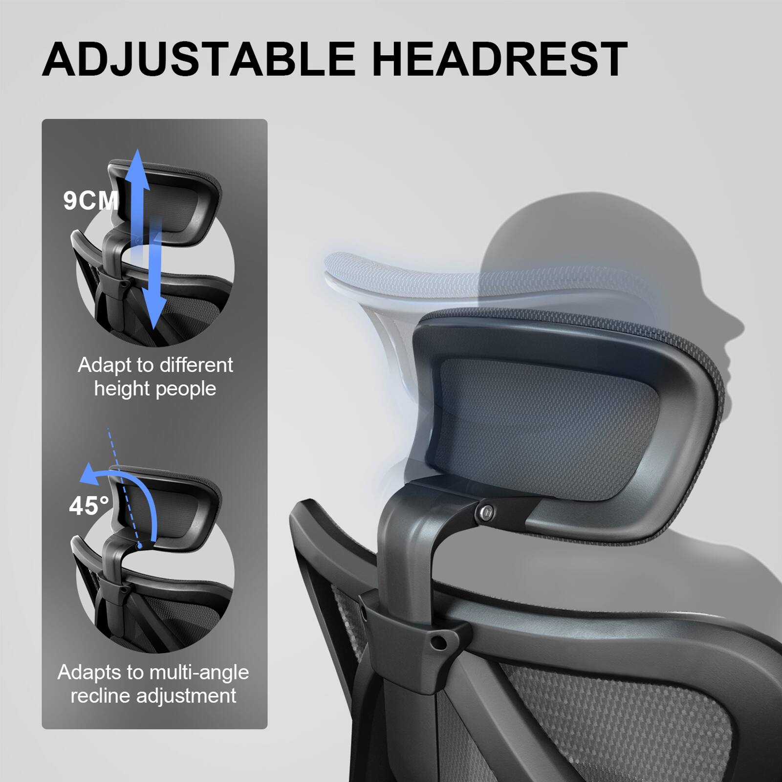 ADJUSTABLE HEADREST

9CM  
Adapt to different height people

45°  
Adapts to multi-angle recline adjustment