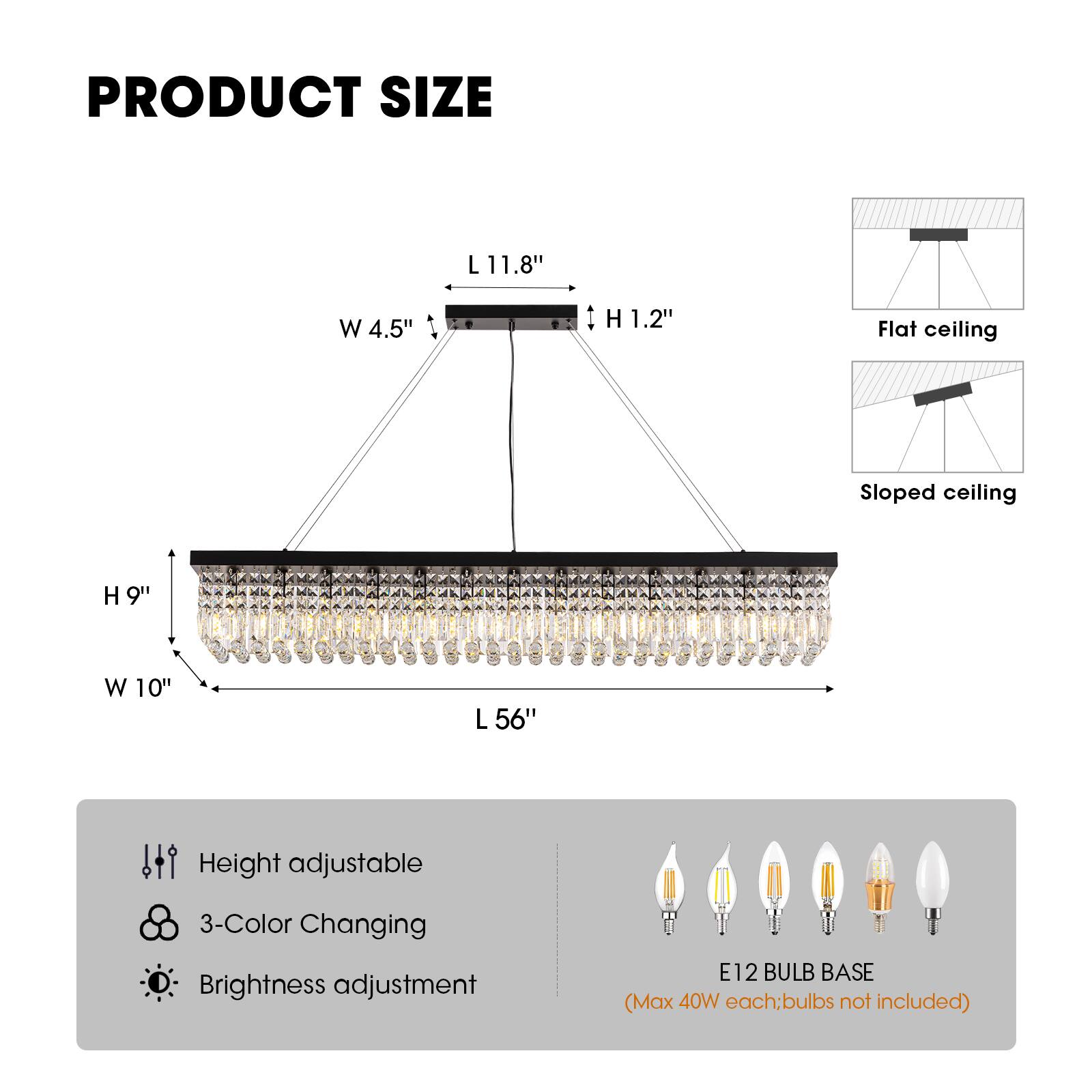 PRODUCT SIZE  
L 11.8" W 4.5" H 1.2"  
Flat ceiling  
Sloped ceiling  
H 9" W 10" L 56"  
Height adjustable  
3-Color Changing  
Brightness adjustment  
E12 BULB BASE (Max 40W each; bulbs not included)