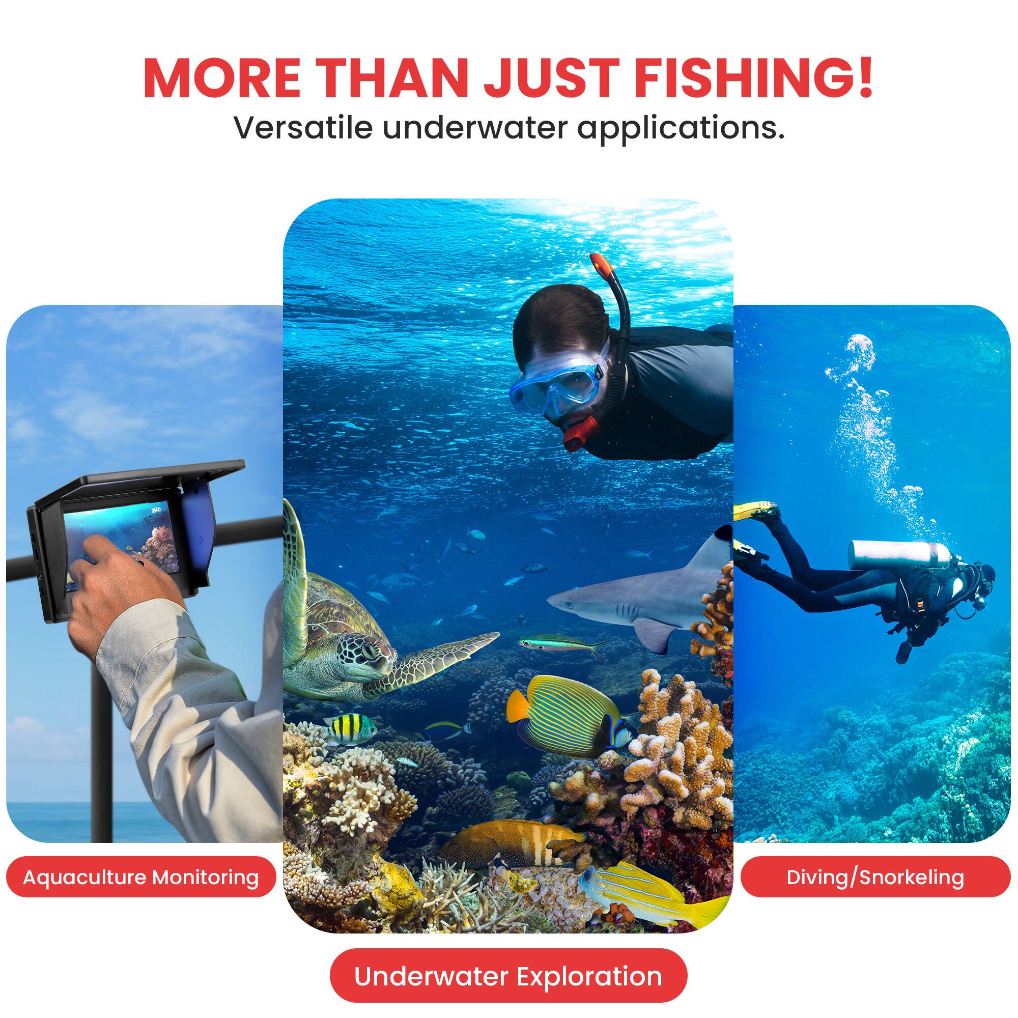MORE THAN JUST FISHING!  
Versatile underwater applications.  

Aquaculture Monitoring  
Underwater Exploration  
Diving/Snorkeling