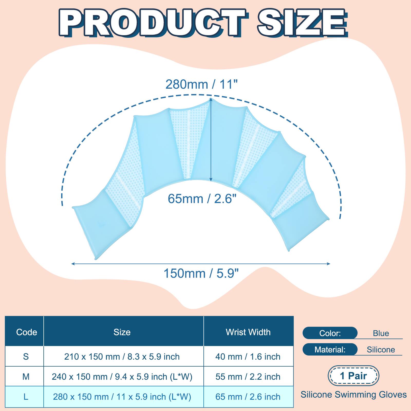 PRODUCT SIZE

280mm / 11"  
65mm / 2.6"  
150mm / 5.9"  

Code | Size | Wrist Width  
---|---|---  
S | 210 x 150 mm / 8.3 x 5.9 inch | 40 mm / 1.6 inch  
M | 240 x 150 mm / 9.4 x 5.9 inch (L*W) | 55 mm / 2.2 inch  
L | 280 x 150 mm / 11 x 5.9 inch (L*W) | 65 mm / 2.6 inch  

Color: Blue  
Material: Silicone  
1 Pair  
Silicone Swimming Gloves