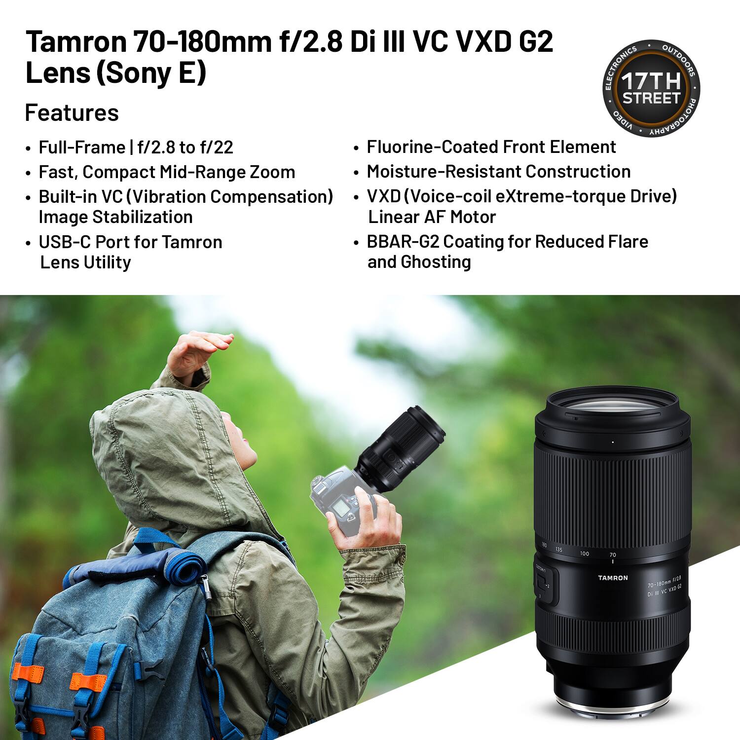Tamron 70-180mm f/2.8 Di III VC VXD G2 Lens (Sony E)

Features
- Full-Frame | f/2.8 to f/22
- Fast, Compact Mid-Range Zoom
- Built-in VC (Vibration Compensation) Image Stabilization
- USB-C Port for Tamron Lens Utility
- Fluorine-Coated Front Element
- Moisture-Resistant Construction
- VXD (Voice-coil eXtreme-torque Drive) Linear AF Motor
- BBAR-G2 Coating for Reduced Flare and Ghosting