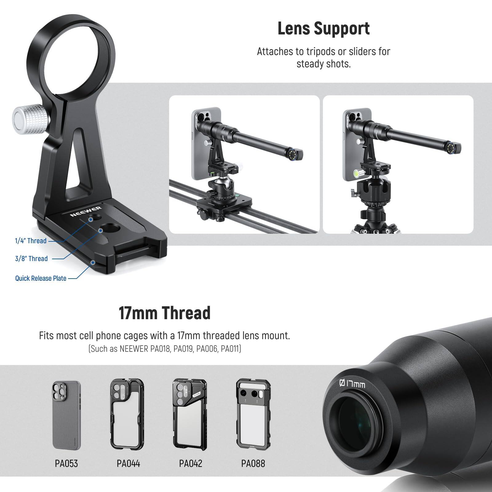 Lens Support Attaches to tripods or sliders for steady shots. NEEWER 1/4" Thread 3/8" Thread Quick Release Plate 17mm Thread Fits most cell phone cages with a 17mm threaded lens mount. (Such as NEEWER PA018, PA019, PA006, PA011) 2 17mm PA053 PA044 PA042 PA088