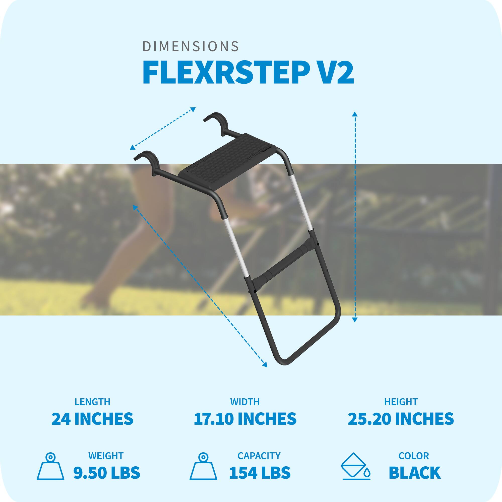 DIMENSIONS FLEXRSTEP V2  
LENGTH 24 INCHES  
WIDTH 17.10 INCHES  
HEIGHT 25.20 INCHES  
WEIGHT 9.50 LBS  
CAPACITY 154 LBS  
COLOR BLACK