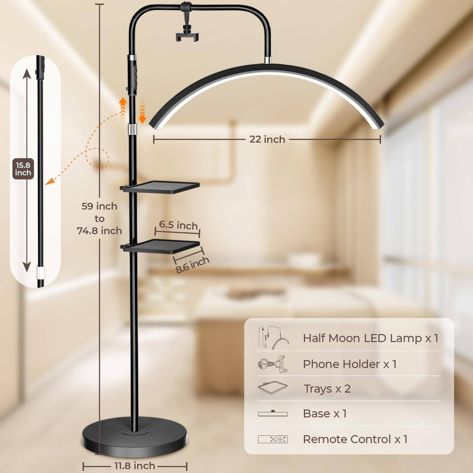 22 inch  
15.8 inch  
59 inch to 74.8 inch  
6.5 inch  
8.6 inch  
Half Moon LED Lamp x 1  
Phone Holder x 1  
Trays x 2  
Base x 1  
Remote Control x 1  
11.8 inch