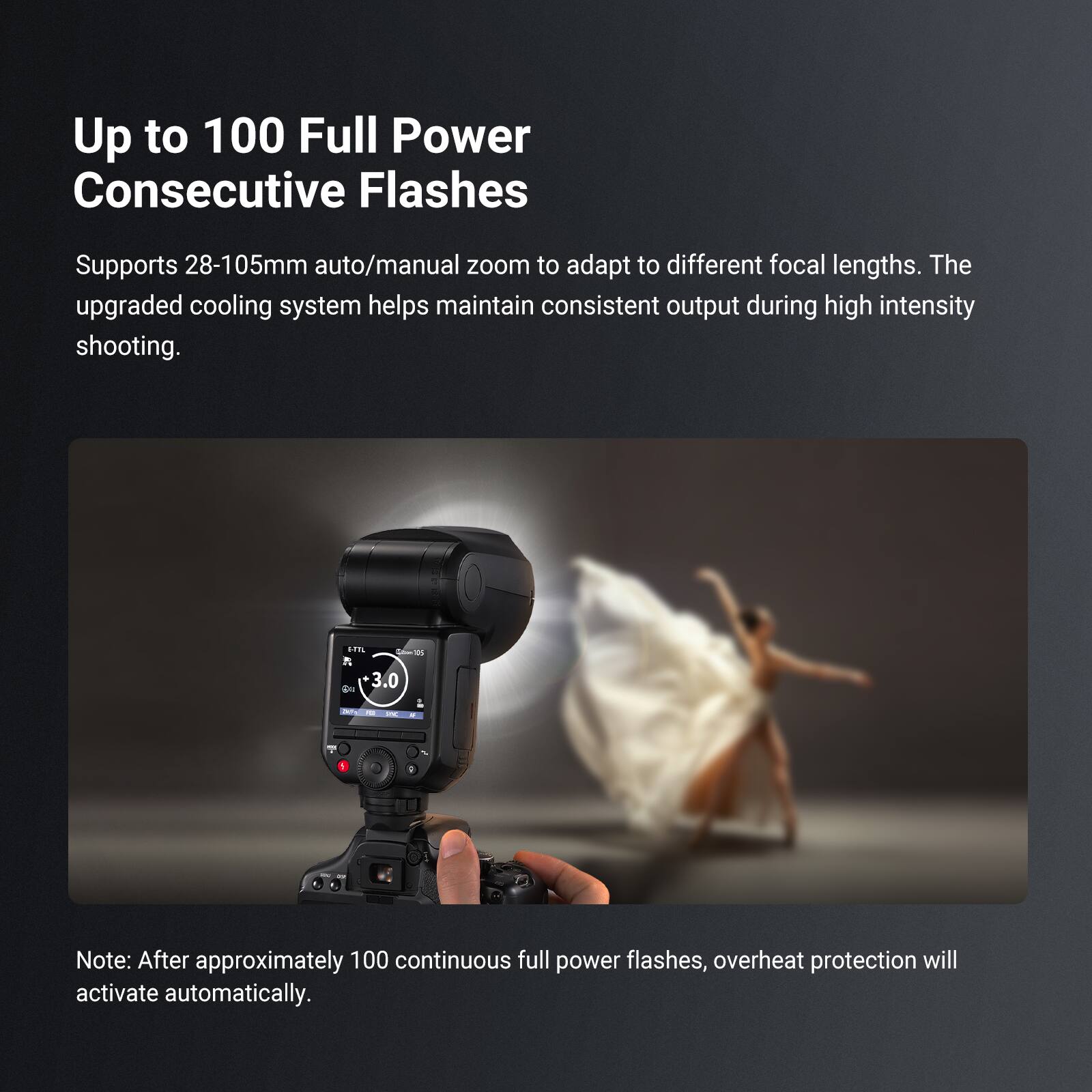 Up to 100 Full Power Consecutive Flashes

Supports 28-105mm auto/manual zoom to adapt to different focal lengths. The upgraded cooling system helps maintain consistent output during high intensity shooting.

Note: After approximately 100 continuous full power flashes, overheat protection will activate automatically.