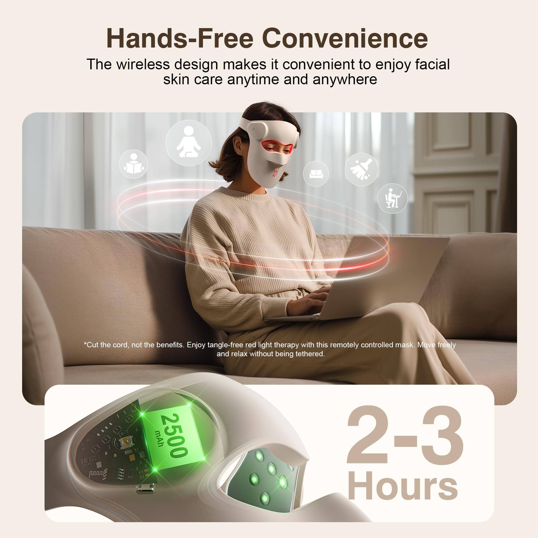 Hands-Free Convenience

The wireless design makes it convenient to enjoy facial skin care anytime and anywhere

*Cut the cord, not the benefits. Enjoy tangle-free red light therapy with this remotely controlled mask. Move freely and relax without being tethered.

mAh 2500

2-3 Hours