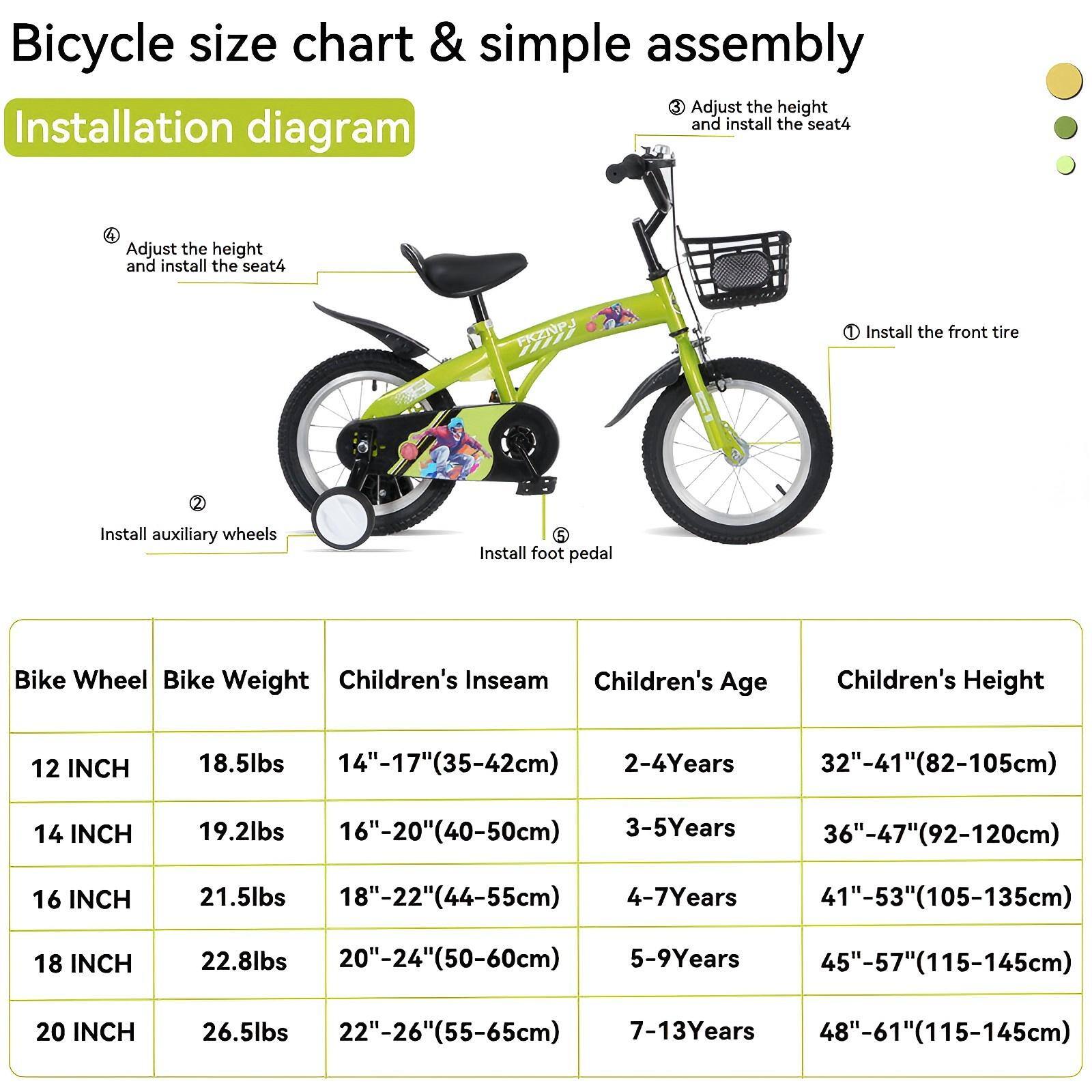 **Bicycle size chart & simple assembly**

**Installation diagram**

1. Install the front tire
2. Install auxiliary wheels
3. Adjust the height and install the seat
4. Install foot pedal

| Bike Wheel | Bike Weight | Children's Inseam | Children's Age | Children's Height |
|------------|-------------|------------------|---------------|------------------|
| 12 INCH    | 18.5lbs     | 14"-17"(35-42cm)   | 2-4 Years     | 32"-41"(82-105cm)  |
| 14 INCH    | 19.2lbs     | 16"-20"(40-50cm)   | 3-5 Years     | 36"-47"(92-120cm)  |
| 16 INCH    | 21.5lbs     | 18"-22"(44-55cm)   | 4-7 Years     | 41"-53"(105-135cm) |
| 18 INCH    | 22.