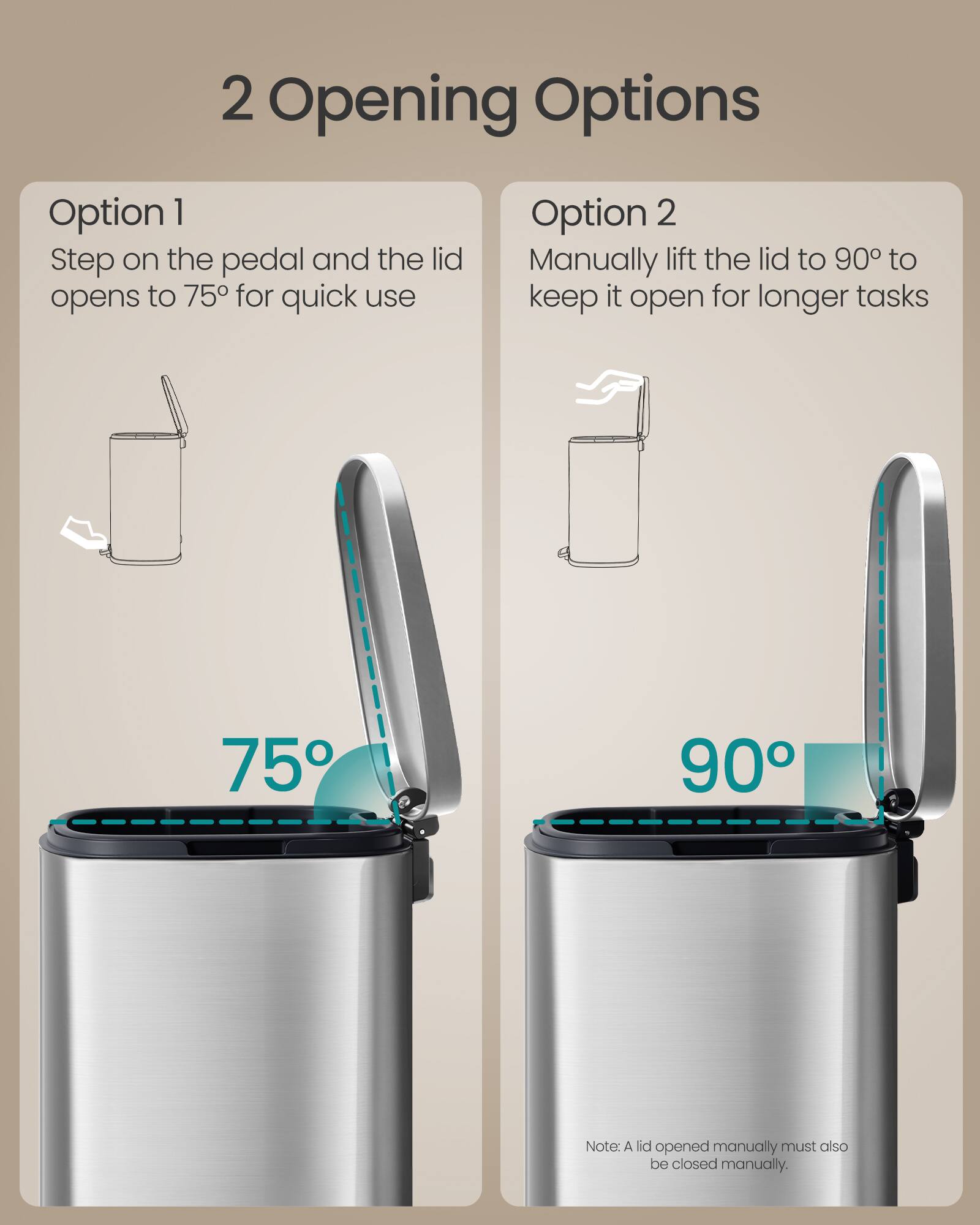2 Opening Options

Option 1
Step on the pedal and the lid opens to 75° for quick use

Option 2
Manually lift the lid to 90° to keep it open for longer tasks

75° 90°

Note: A lid opened manually must also be closed manually.