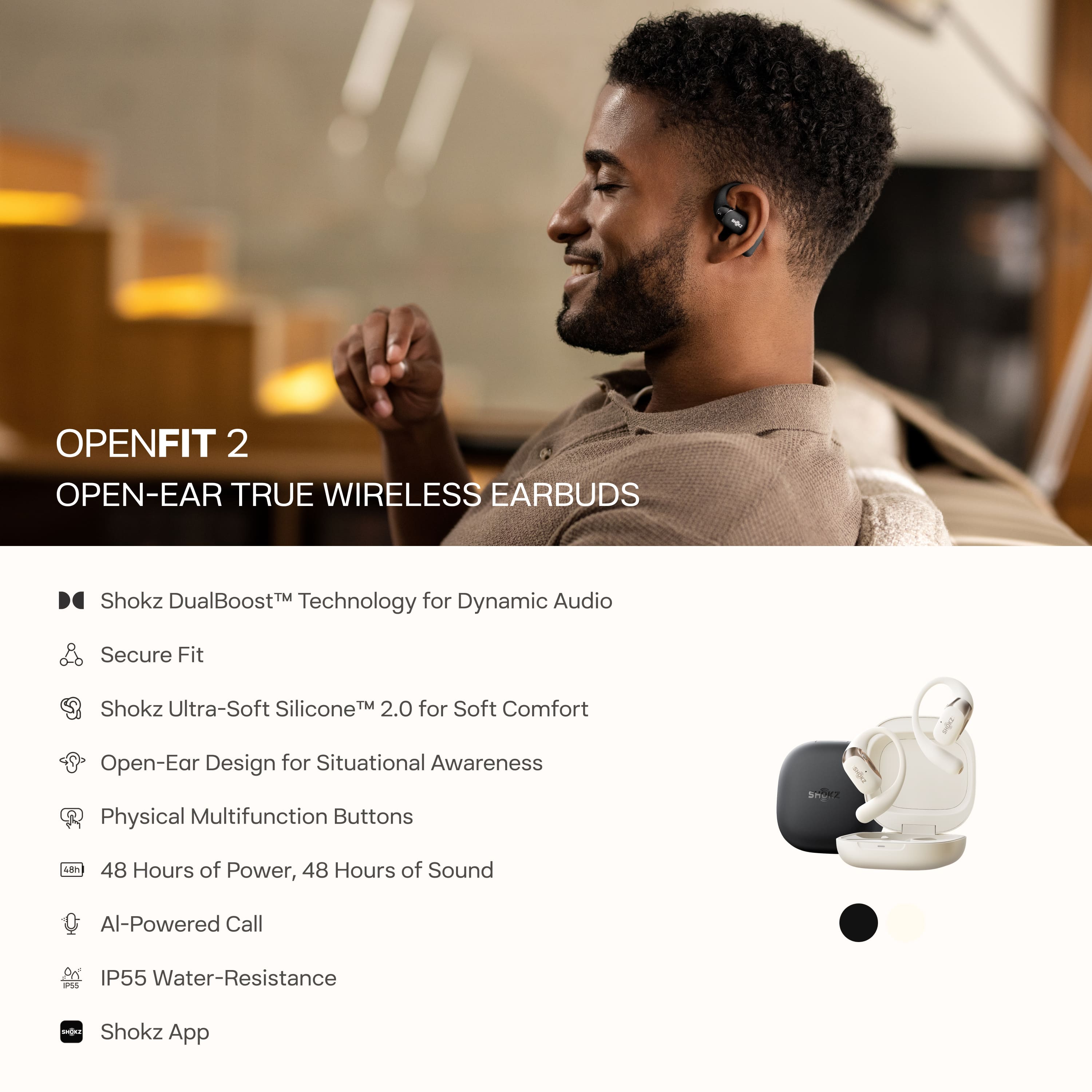 OPENFIT 2
OPEN-EAR TRUE WIRELESS EARBUDS
- Shokz DualBoost™ Technology for Dynamic Audio
- Secure Fit
- Shokz Ultra-Soft Silicone™ 2.0 for Soft Comfort
- Open-Ear Design for Situational Awareness
- Physical Multifunction Buttons
- 48 Hours of Power, 48 Hours of Sound
- AI-Powered Call
- IP55 Water-Resistance
- Shokz App