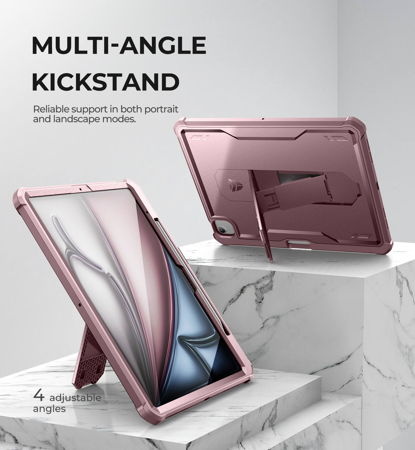 MULTI-ANGLE KICKSTAND  
Reliable support in both portrait and landscape modes.  
4 adjustable angles
