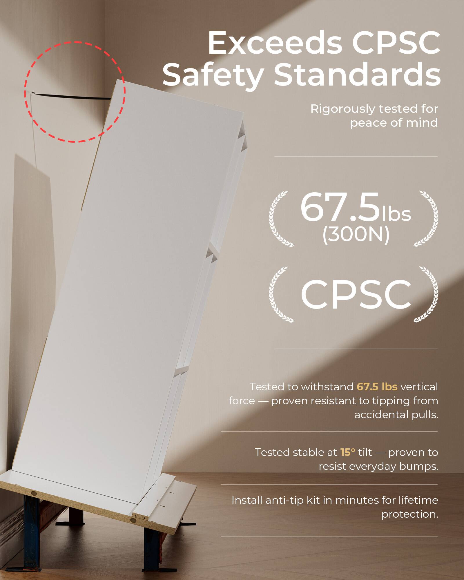 Exceeds CPSC Safety Standards  
Rigorously tested for peace of mind  

67.5 lbs (300N)  
CPSC  

Tested to withstand 67.5 lbs vertical force — proven resistant to tipping from accidental pulls.  
Tested stable at 15° tilt — proven to resist everyday bumps.  
Install anti-tip kit in minutes for lifetime protection.