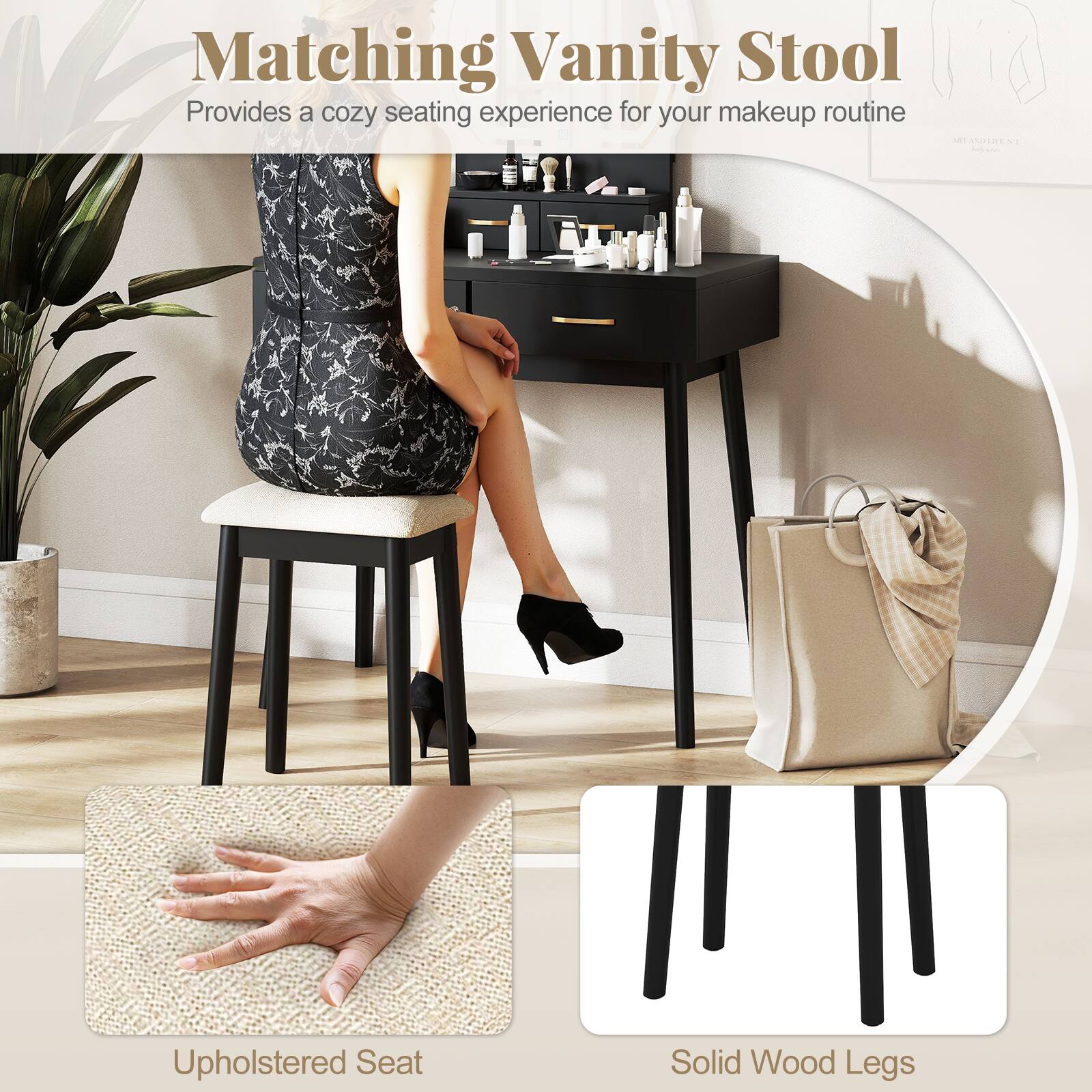 Matching Vanity Stool  
Provides a cozy seating experience for your makeup routine  

- Upholstered Seat  
- Solid Wood Legs