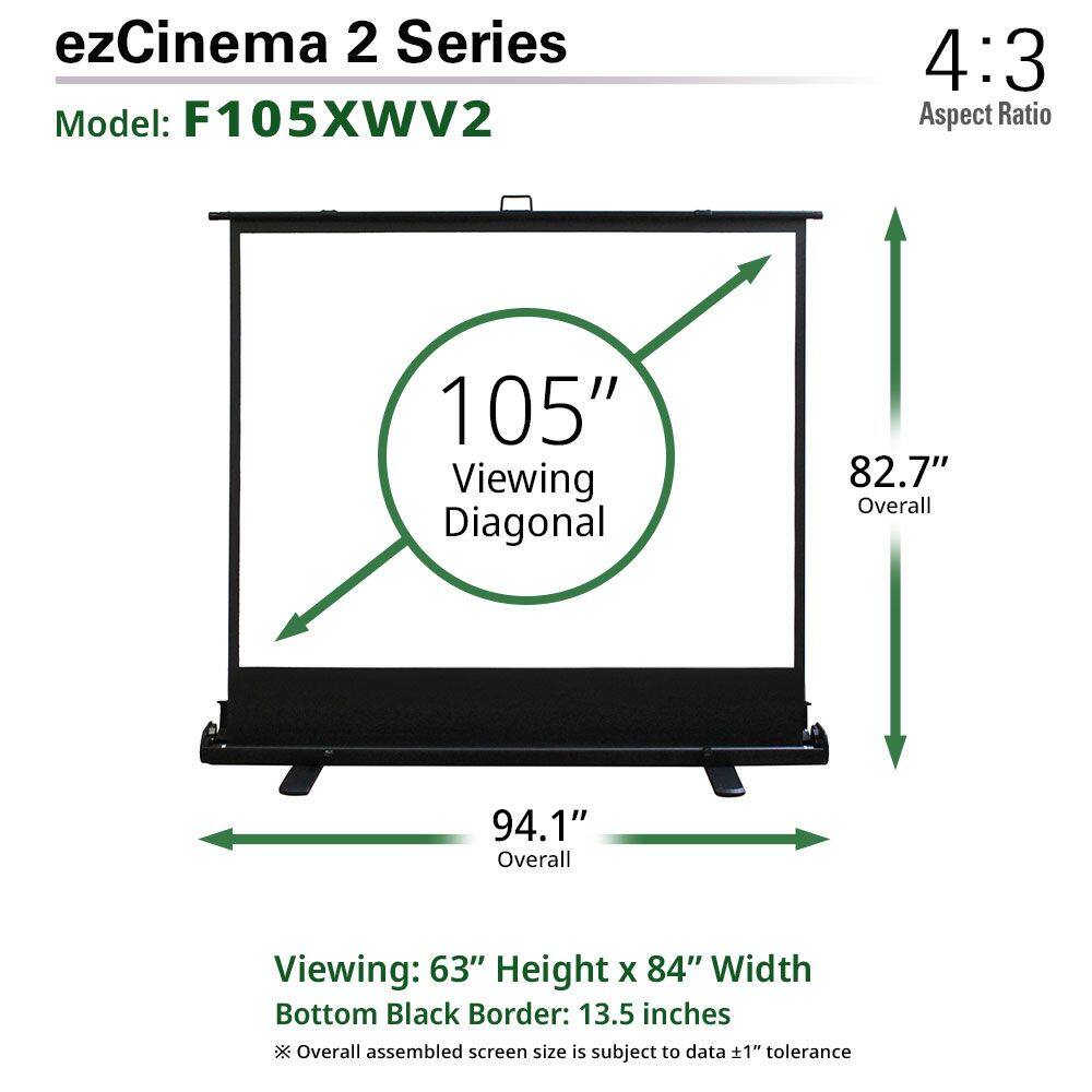 ezCinema 2 Series  
Model: F105XWV2  

4:3 Aspect Ratio  

105" Viewing Diagonal  
82.7" Overall  
94.1" Overall  

Viewing: 63" Height x 84" Width  
Bottom Black Border: 13.5 inches  

*Overall assembled screen size is subject to data ±1" tolerance