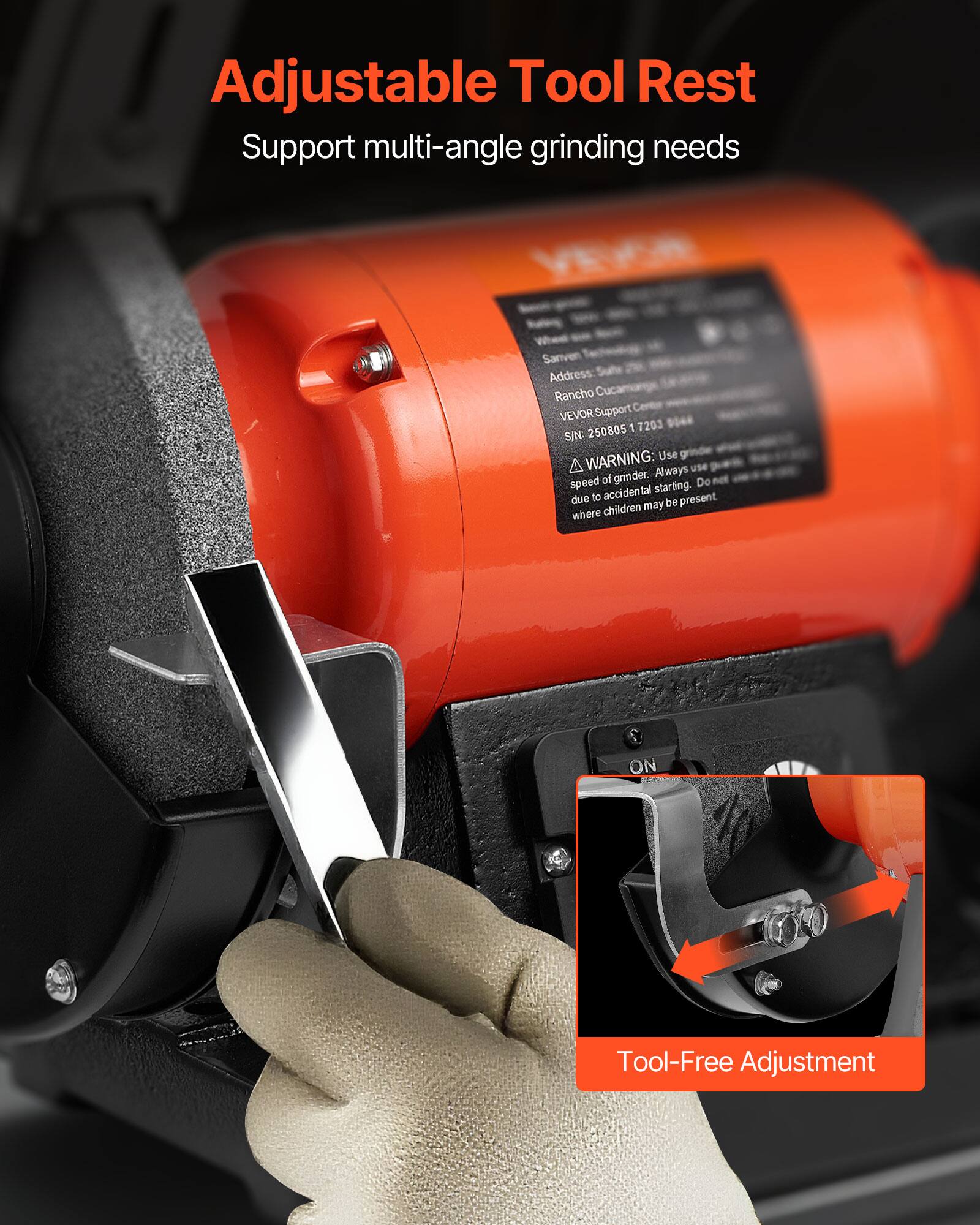 Adjustable Tool Rest  
Support multi-angle grinding needs  

Whee Sanven  
Address: Rancho Cucamonga  
VEVOR Support 250805 1 7203  
SIN: WARNING: Use A Always use speed of grinder. Do accidental starting. due to be present children may where  

ON  

Tool-Free Adjustment