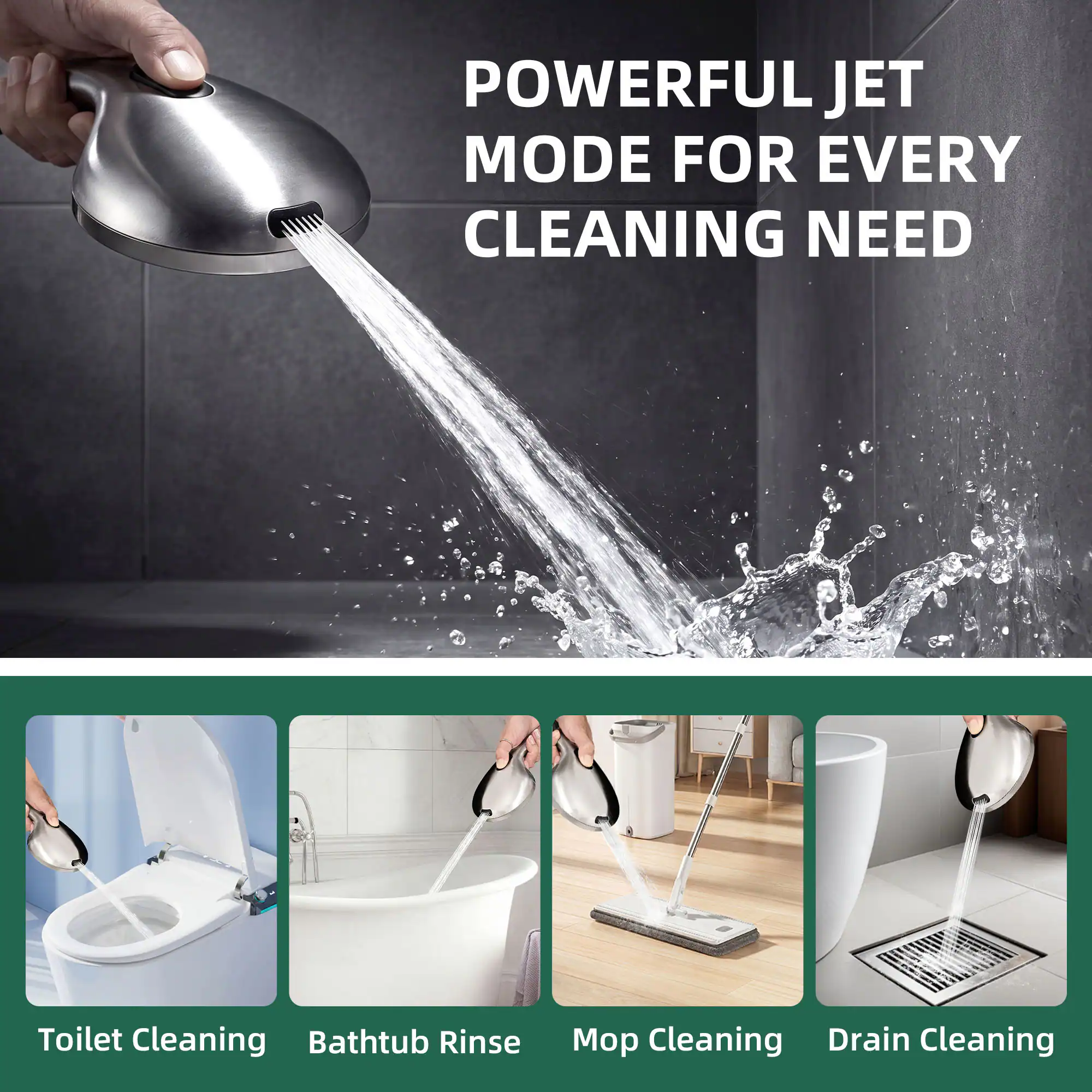 POWERFUL JET MODE FOR EVERY CLEANING NEED

Toilet Cleaning  
Bathtub Rinse  
Mop Cleaning  
Drain Cleaning
