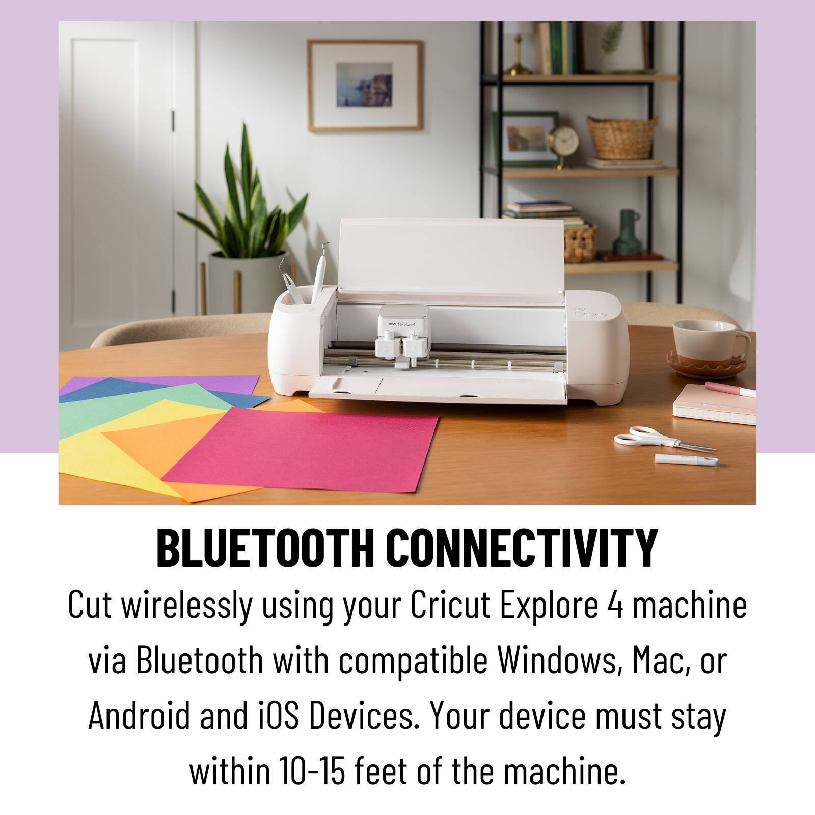 BLUETOOTH CONNECTIVITY
Cut wirelessly using your Cricut Explore 4 machine via Bluetooth with compatible Windows, Mac, or Android and iOS Devices. Your device must stay within 10-15 feet of the machine.