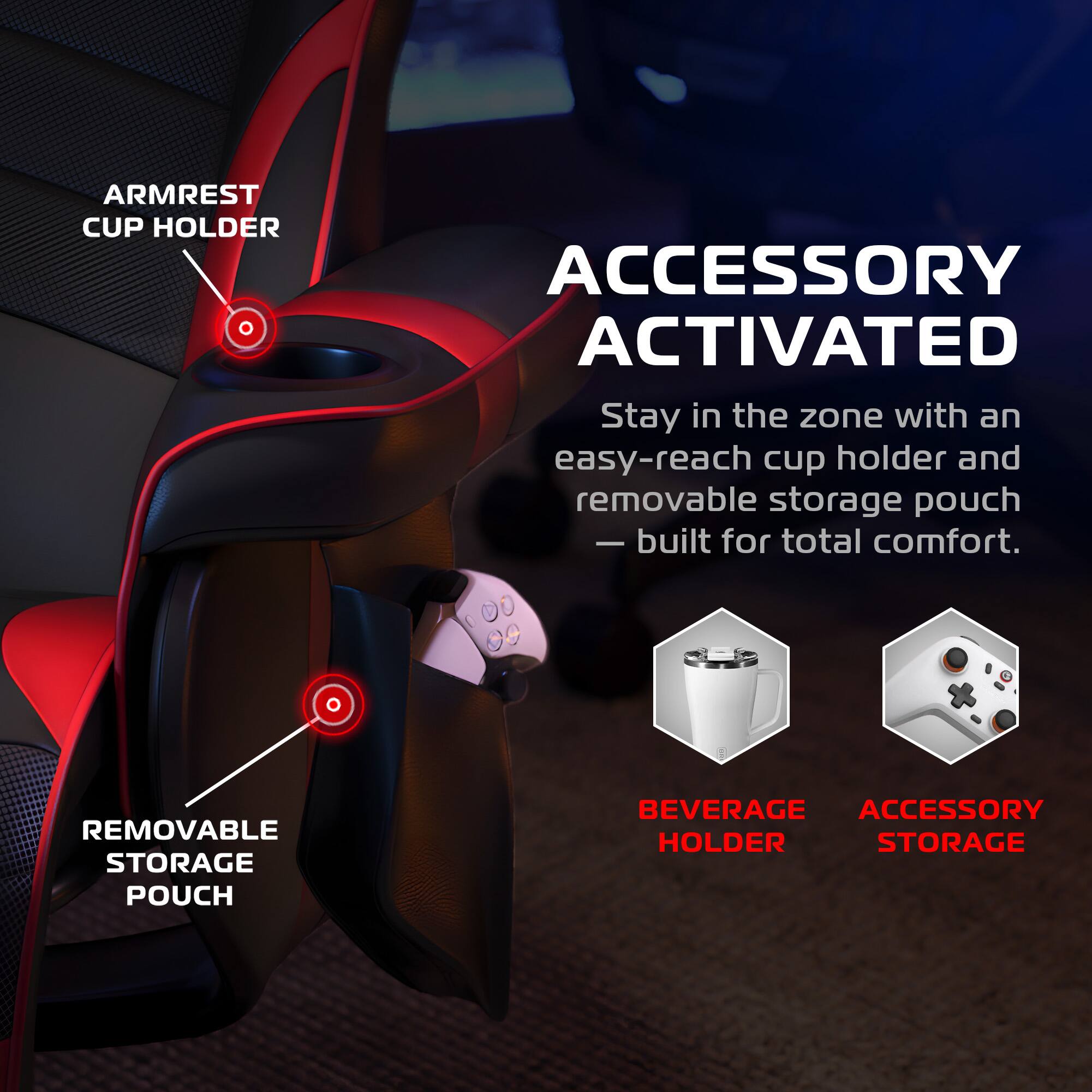 **ARMREST CUP HOLDER**

**ACCESSORY ACTIVATED**

Stay in the zone with an easy-reach cup holder and removable storage pouch — built for total comfort.

**REMOVABLE STORAGE POUCH**

**BEVERAGE HOLDER**

**ACCESSORY STORAGE**