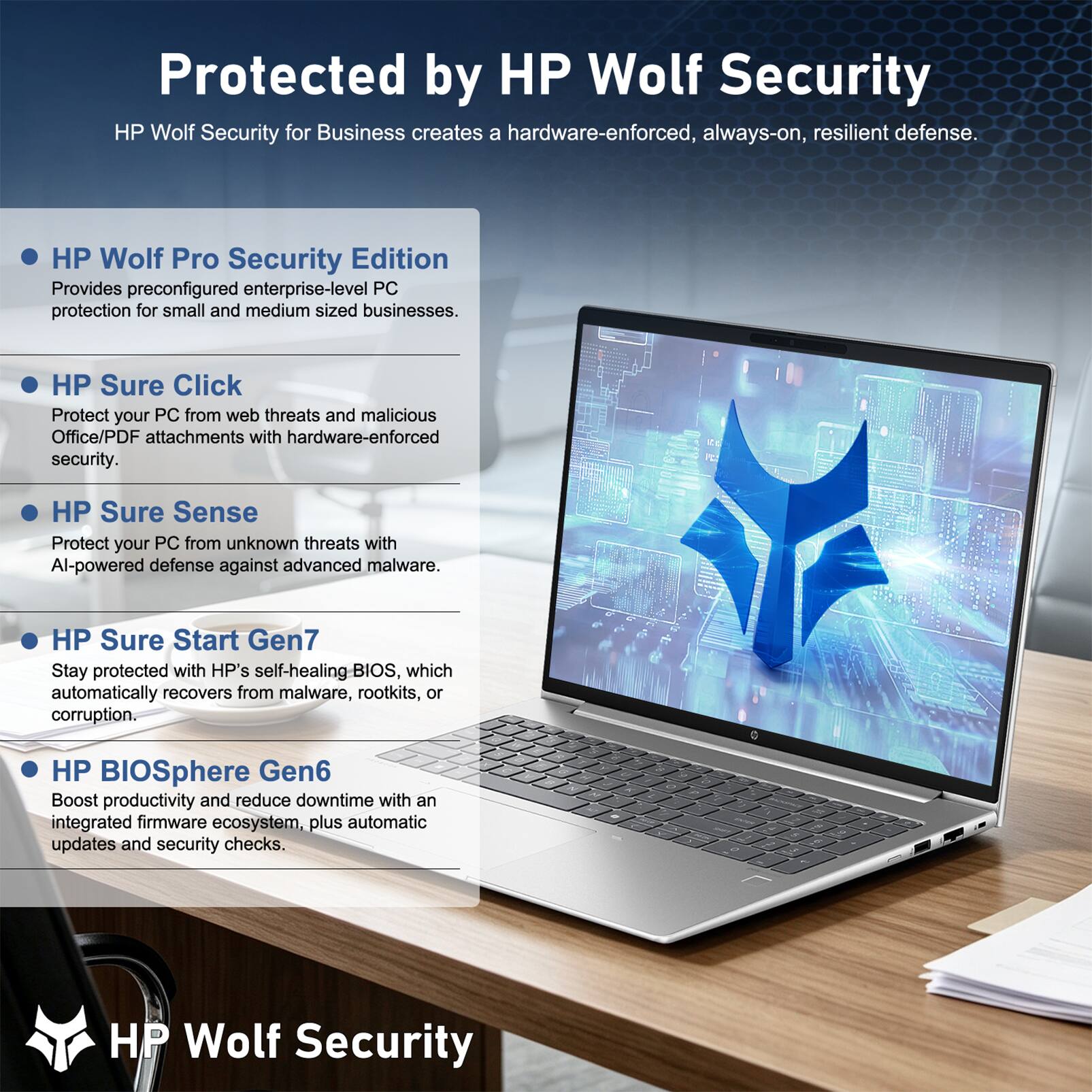 Protected by HP Wolf Security

HP Wolf Security for Business creates a hardware-enforced, always-on, resilient defense.

- HP Wolf Pro Security Edition
  Provides preconfigured enterprise-level PC protection for small and medium sized businesses.

- HP Sure Click
  Protect your PC from web threats and malicious Office/PDF attachments with hardware-enforced security.

- HP Sure Sense
  Protect your PC from unknown threats with AI-powered defense against advanced malware.

- HP Sure Start Gen7
  Stay protected with HP's self-healing BIOS, which automatically recovers from malware, rootkits, or corruption.

- HP BIOSphere Gen6
  Boost productivity and reduce downtime with an integrated firmware ecosystem, plus automatic updates and security checks.

HP Wolf Security