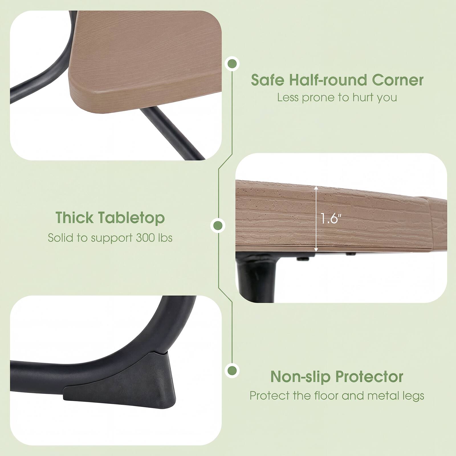 - Safe Half-round Corner
  - Less prone to hurt you

- Thick Tabletop
  - Solid to support 300 lbs

- Non-slip Protector
  - Protect the floor and metal legs