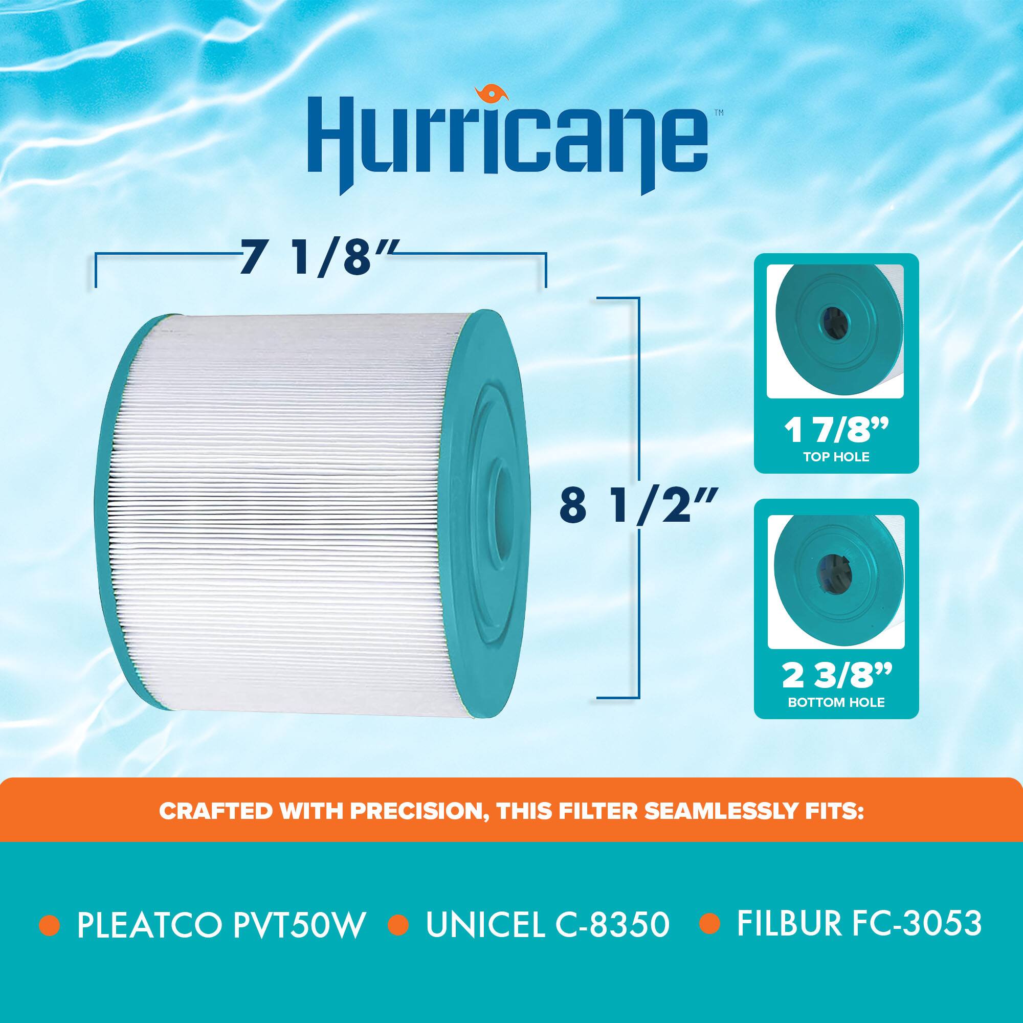 Hurricane

- 7 1/8"
- 8 1/2"
- 1 7/8" TOP HOLE
- 2 3/8" BOTTOM HOLE

CRAFTED WITH PRECISION, THIS FILTER SEAMLESSLY FITS:

- PLEATCO PVT50W
- UNICEL C-8350
- FILBUR FC-3053