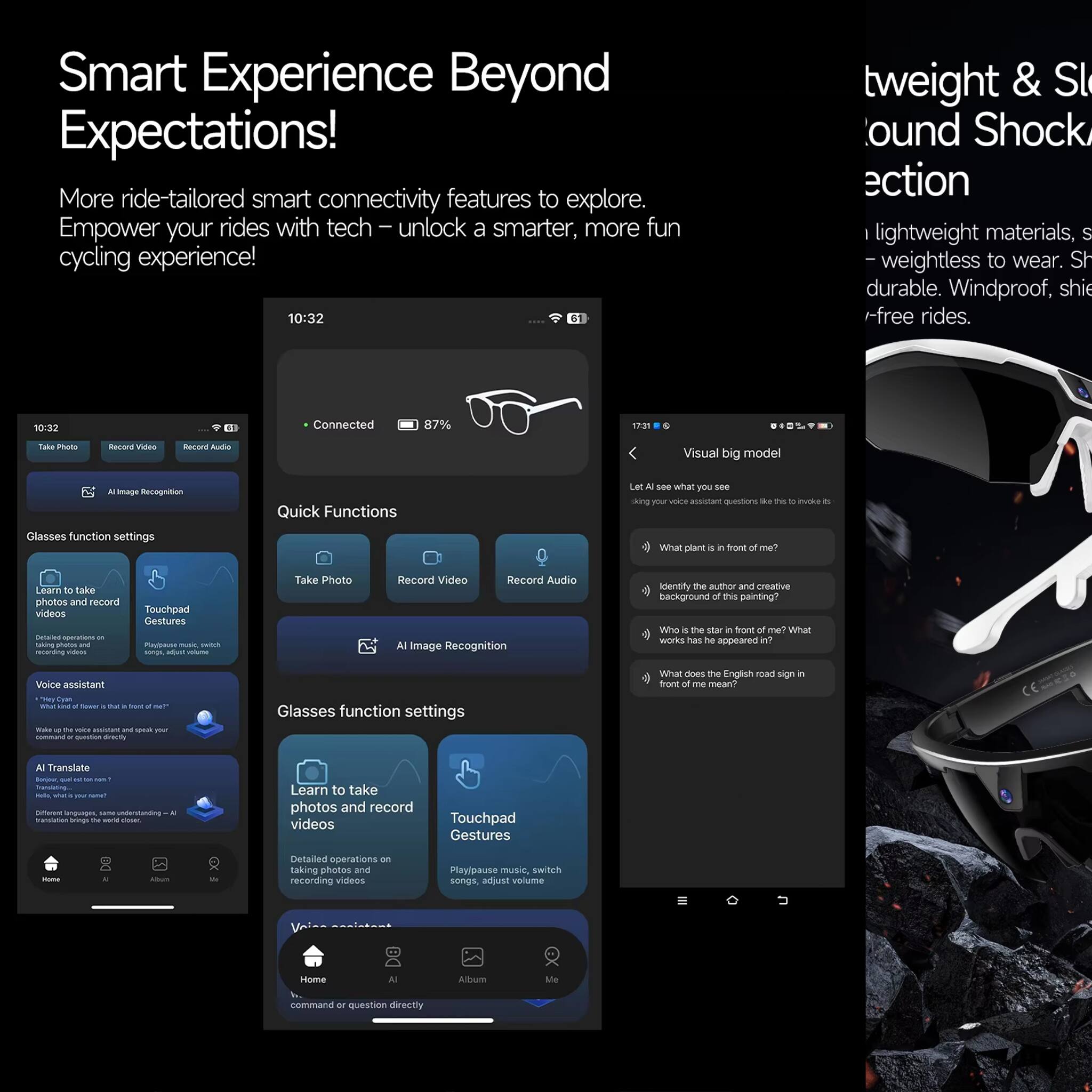 Smart Experience Beyond Expectations! More ride-tailored smart connectivity features to explore. Empower your rides with tech – unlock a smarter, more fun cycling experience!

10:32

Connected 87%

Quick Functions
- Take Photo
- Record Video
- Record Audio
- AI Image Recognition

Glasses function settings
- Learn to take photos and record videos
- Touchpad Gestures
- Voice assistant
- AI Translate

Visual big model
- Let's see what you see
- What plant is in front of me?
- Identify the author and creative background of this painting?
- Who is the star in front of me? What works has he appeared in?
- What does the English road sign in front of me mean?

tweight & Sound Shock action
- Lightweight materials, weightless to wear. Sh durable. Windproof, shie -free rides.