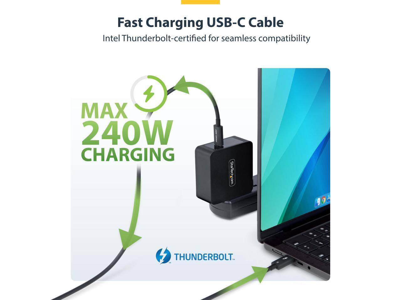 Fast Charging USB-C Cable  
Intel Thunderbolt-certified for seamless compatibility  
MAX 240W CHARGING  
StarTech.com  
THUNDERBOLT