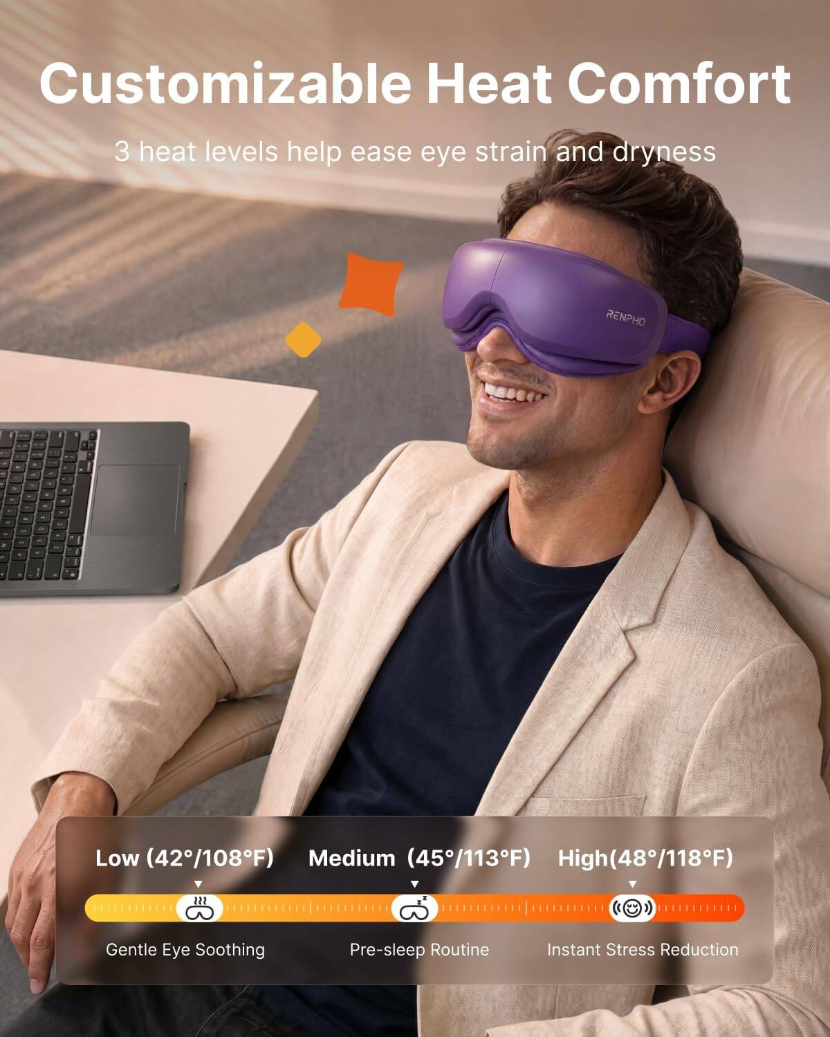 Customizable Heat Comfort  
3 heat levels help ease eye strain and dryness  

RENPHO  

Low (42°/108°F)  
Medium (45°/113°F)  
High (48°/118°F)  

Gentle Eye Soothing  
Pre-sleep Routine  
Instant Stress Reduction