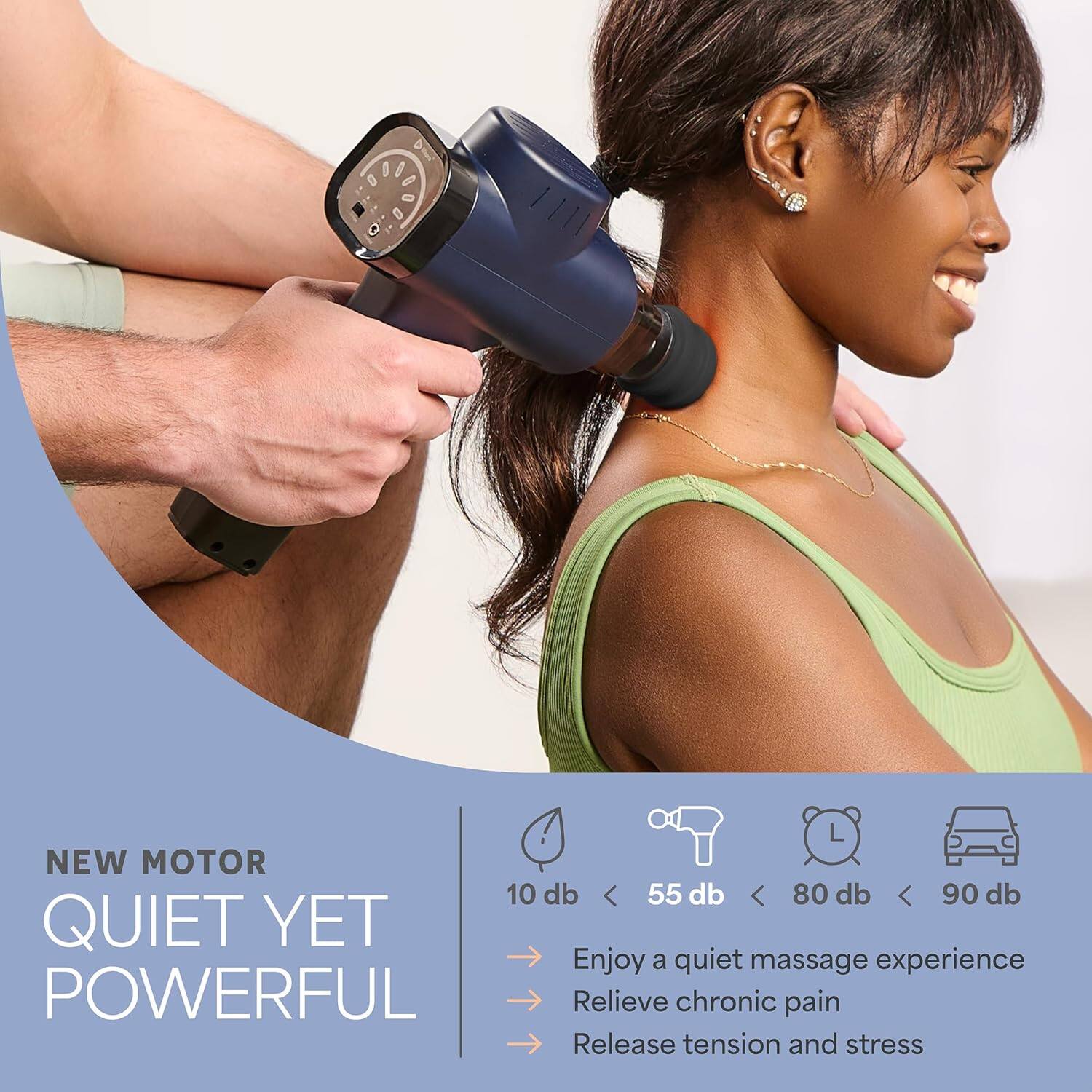 NEW MOTOR  
QUIET YET POWERFUL  

10 db < 55 db < 80 db < 90 db  

Enjoy a quiet massage experience  
Relieve chronic pain  
Release tension and stress