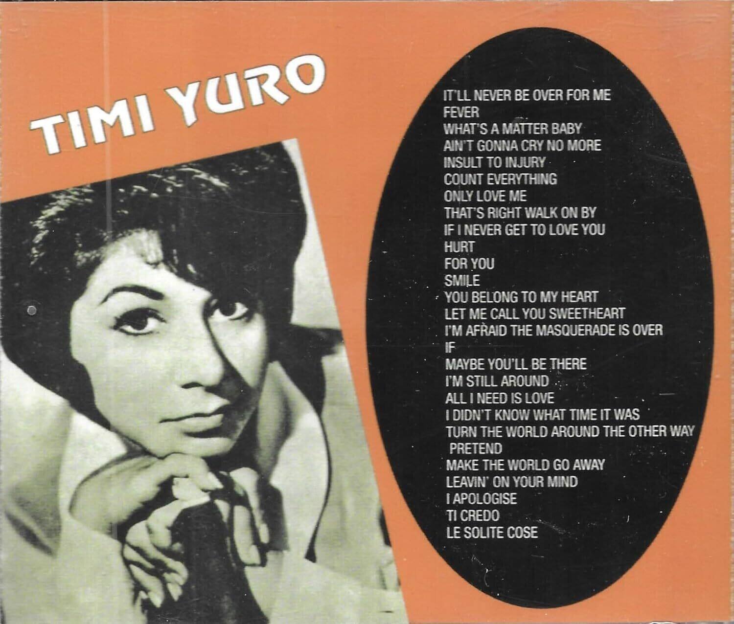 TIMI YURO

IT'LL NEVER BE OVER FOR ME  
FEVER  
WHAT'S A MATTER BABY  
AIN'T GONNA CRY NO MORE  
INSULT TO INJURY  
COUNT EVERYTHING  
ONLY LOVE ME  
THAT'S RIGHT WALK ON BY  
IF I NEVER GET TO LOVE YOU  
HURT  
FOR YOU  
SMILE  
YOU BELONG TO MY HEART  
LET ME CALL YOU SWEETHEART  
I'M AFRAID THE MASQUERADE IS OVER  
IF  
MAYBE YOU'LL BE THERE  
I'M STILL AROUND  
ALL I NEED IS LOVE  
I DIDN'T KNOW WHAT TIME IT WAS  
TURN THE WORLD AROUND THE OTHER WAY  
PRETEND  
MAKE THE WORLD GO AWAY  
LEAVIN' ON YOUR MIND  
I APOLOGISE  
TI CREDO  
LE SOLITE COSE