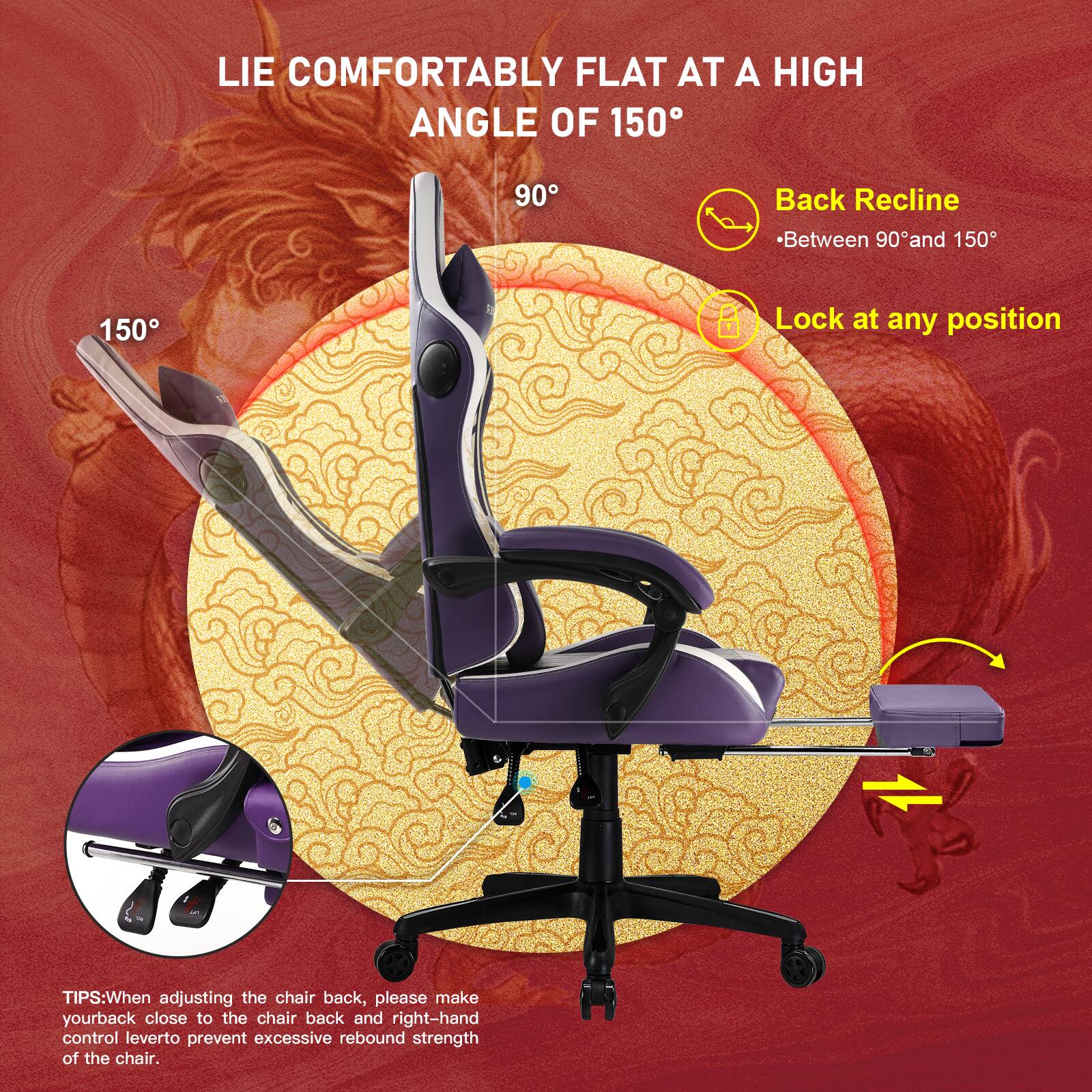 LIE COMFORTABLY FLAT AT A HIGH ANGLE OF 150

Back Recline - Between 90° and 150°

Lock at any position

TIPS: When adjusting the chair back, please make your back close to the chair back and right-hand control lever to prevent excessive rebound strength of the chair.