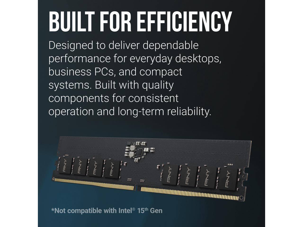 BUILT FOR EFFICIENCY  
Designed to deliver dependable performance for everyday desktops, business PCs, and compact systems. Built with quality components for consistent operation and long-term reliability.  
*Not compatible with Intel® 15th Gen