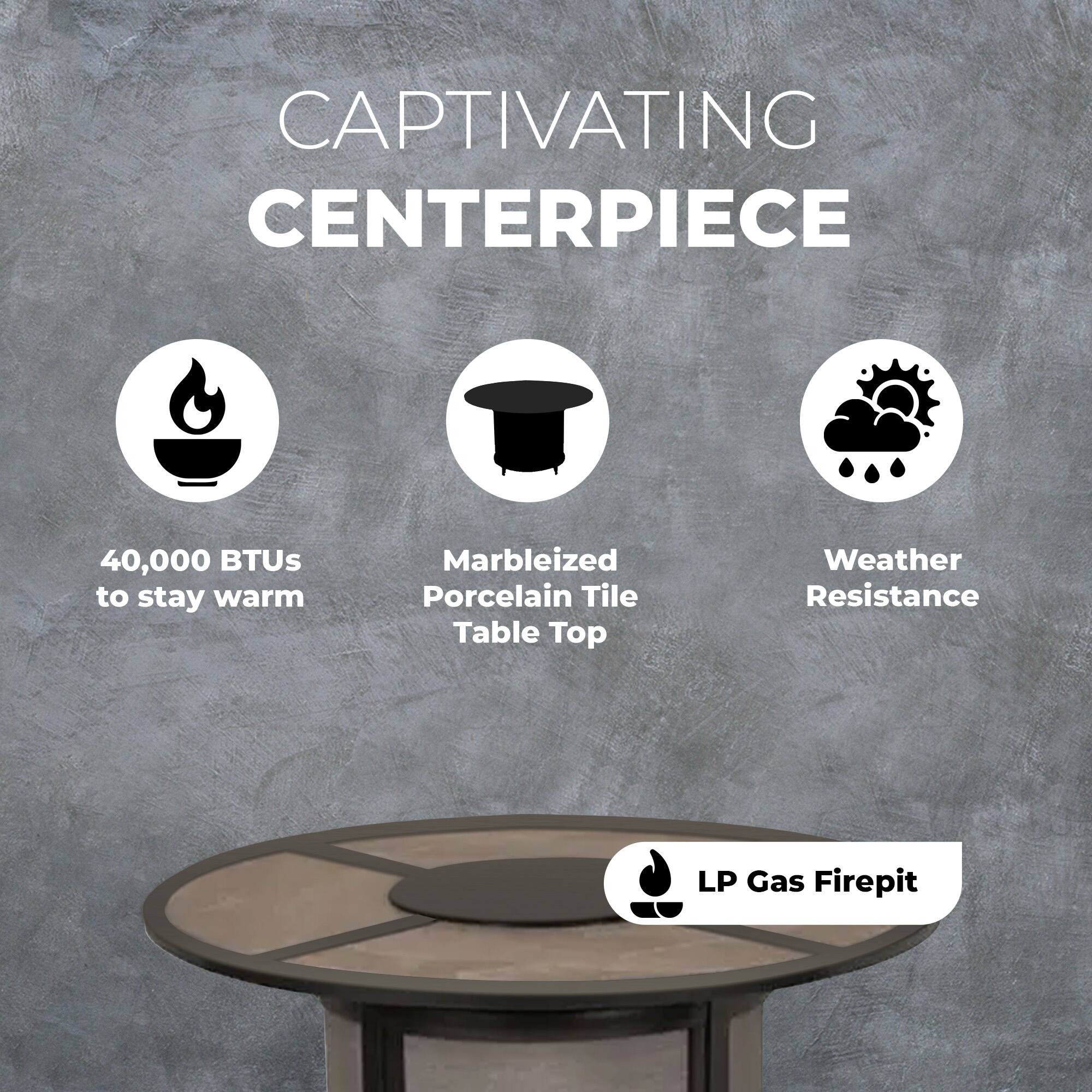 CAPTIVATING CENTERPIECE

- 40,000 BTUs to stay warm
- Marbleized Porcelain Tile Table Top
- Weather Resistance
- LP Gas Firepit