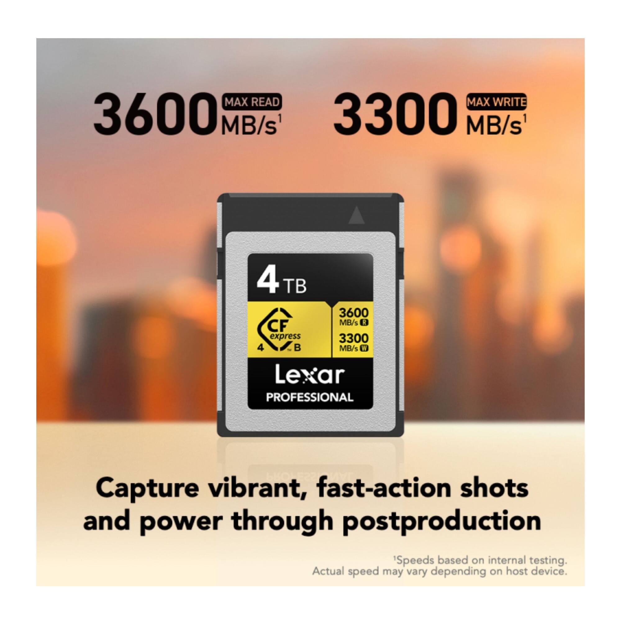 MAX READ 3600 MB/s  
MAX WRITE 3300 MB/s  
4 TB  
CF express 4  
Lexar PROFESSIONAL  

Capture vibrant, fast-action shots and power through postproduction  
Speeds based on internal testing. Actual speed may vary depending on host device.