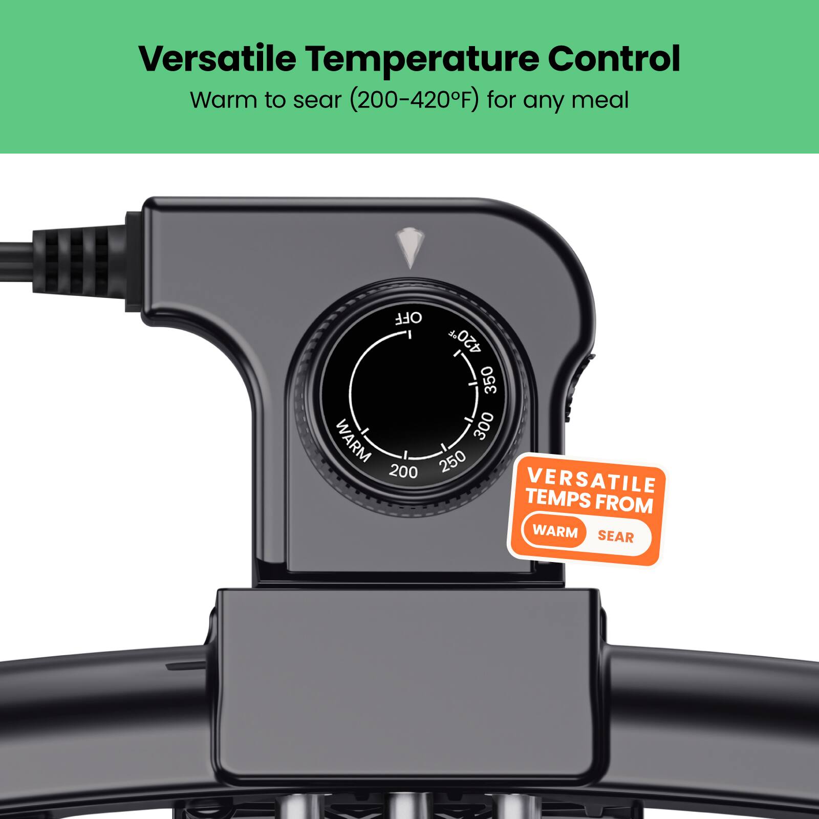 Versatile Temperature Control  
Warm to sear (200-420°F) for any meal  

VERSATILE TEMPS FROM WARM SEAR