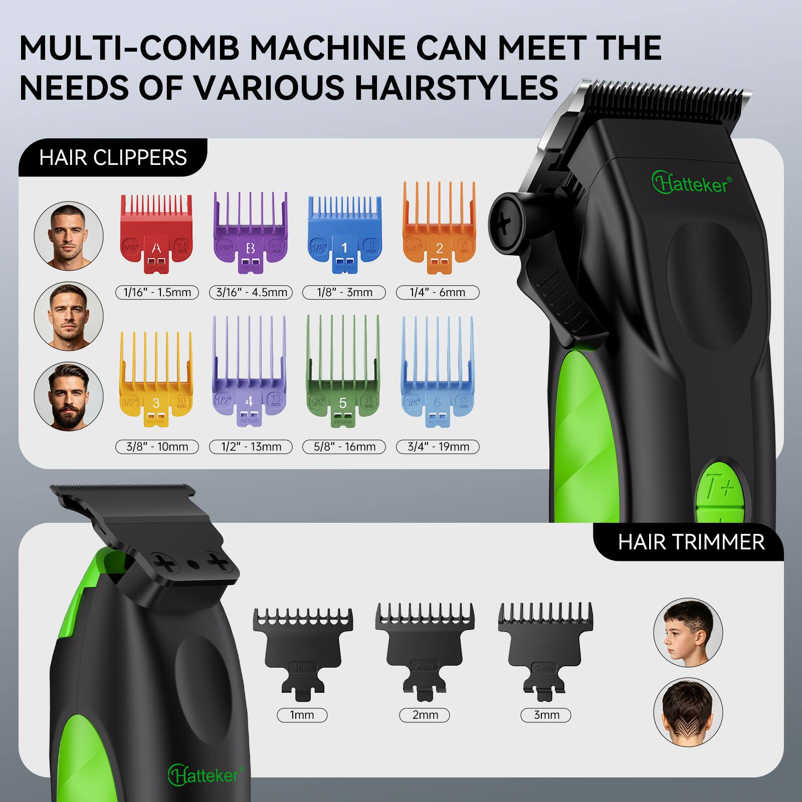 MULTI-COMB MACHINE CAN MEET THE NEEDS OF VARIOUS HAIRSTYLES

HAIR CLIPPERS
Hatteker
the
A
1.5
VIE*
B
18
1
3
2
/16" - 1.5mm
3/16" 4.5mm
1/8" 3mm
1/4" - 6mm
SIS"
3
10
12"
4
13

5
349
8
CLUB
3/8" 10mm
1/2" 13mm
5/8" 16mm
3/4" 19mm
HAIR TRIMMER
2017
Serving
1mm
2mm
3mm
Hatteker