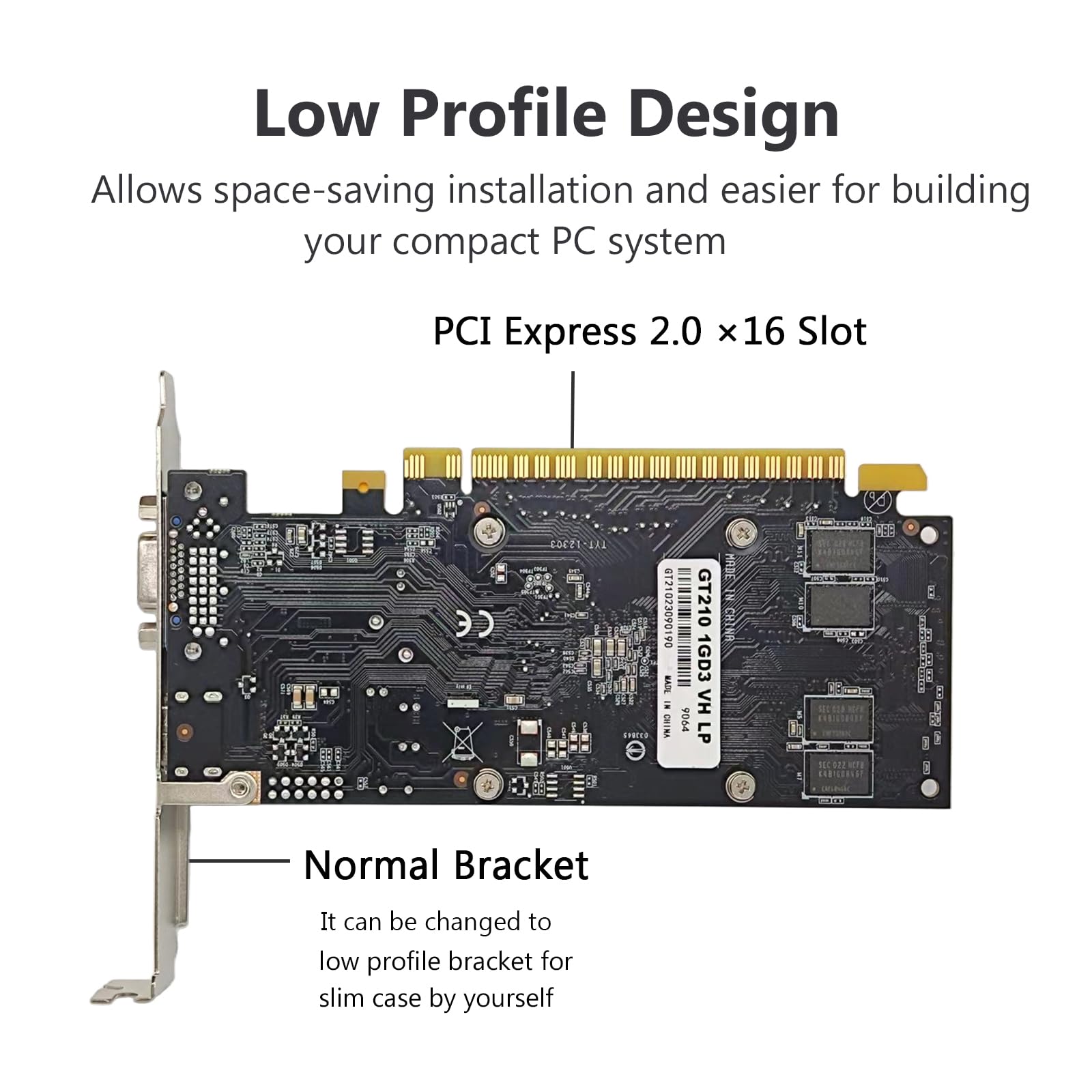 Low Profile Design  
Allows space-saving installation and easier for building your compact PC system  

PCI Express 2.0 x16 Slot  

Normal Bracket  
It can be changed to low profile bracket for slim case by yourself