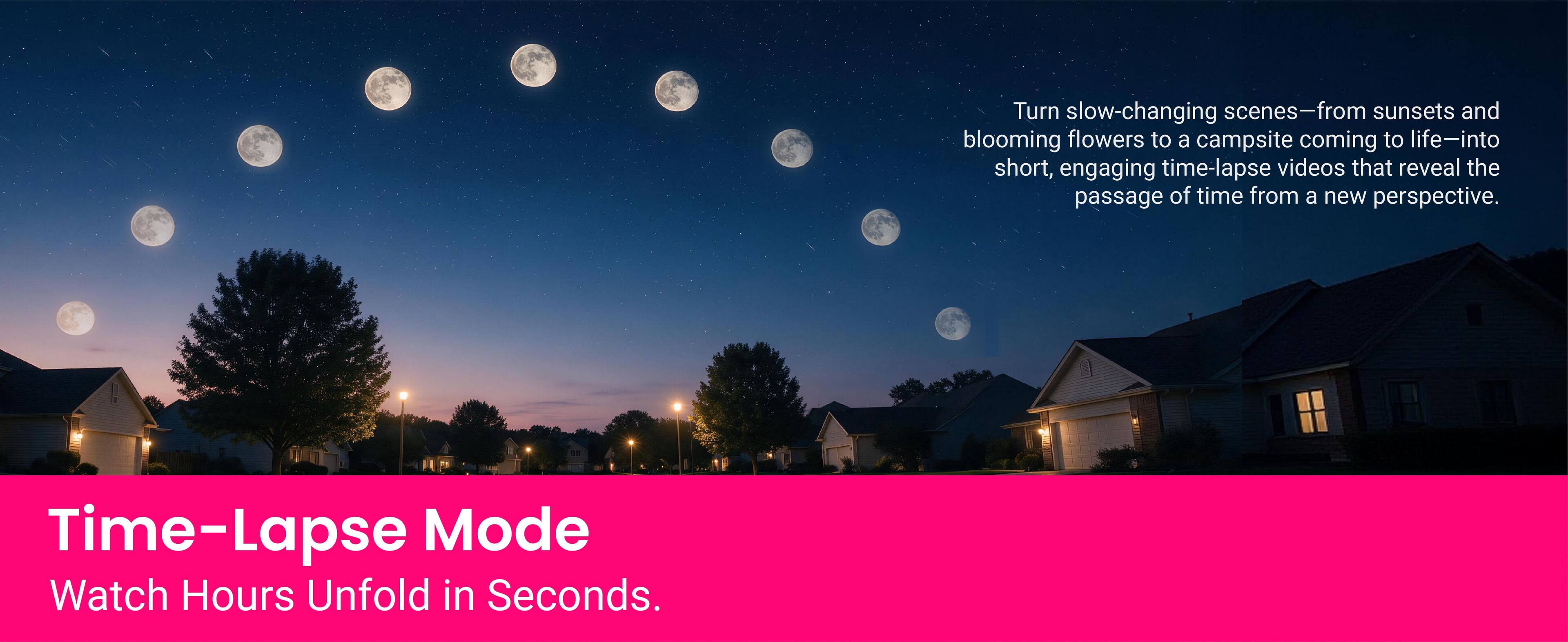 Turn slow-changing scenes—from sunsets and blooming flowers to a campsite coming to life—into short, engaging time-lapse videos that reveal the passage of time from a new perspective.

Time-Lapse Mode
Watch Hours Unfold in Seconds.