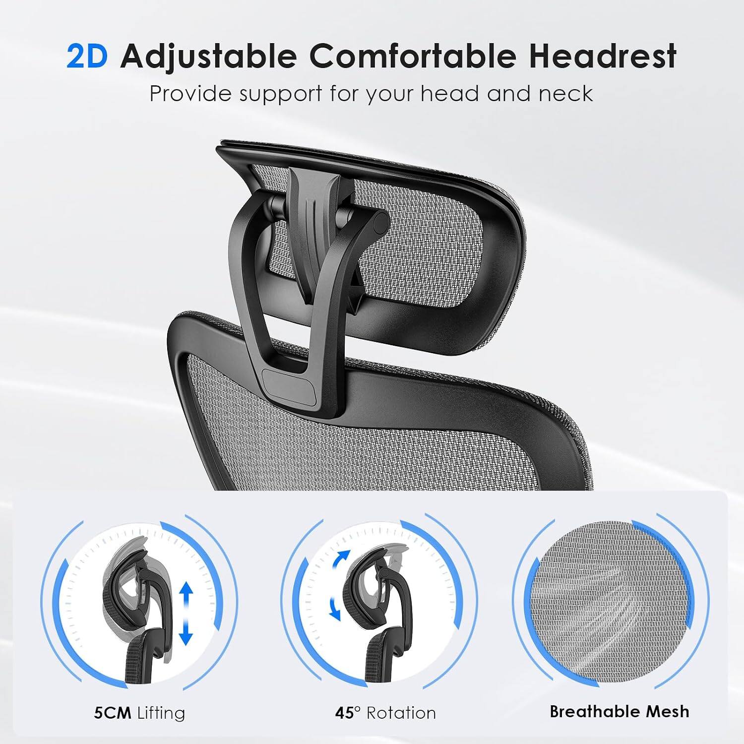 2D Adjustable Comfortable Headrest  
Provide support for your head and neck  
5CM Lifting  
45° Rotation  
Breathable Mesh