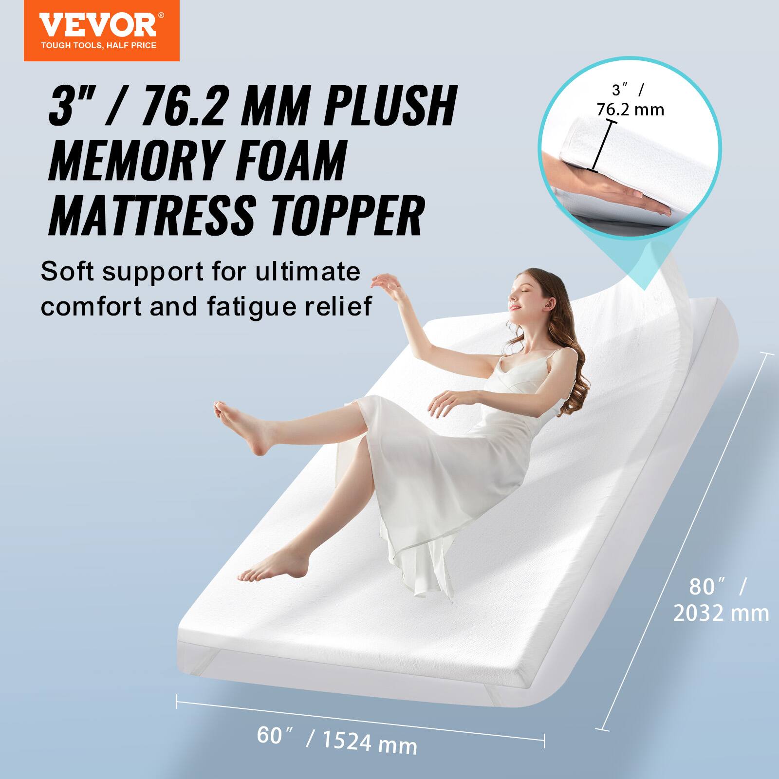 VEVOR  
TOUGH TOOLS, HALF PRICE  

3" / 76.2 MM PLUSH MEMORY FOAM MATTRESS TOPPER  
Soft support for ultimate comfort and fatigue relief  

80" / 2032 mm  
60" / 1524 mm