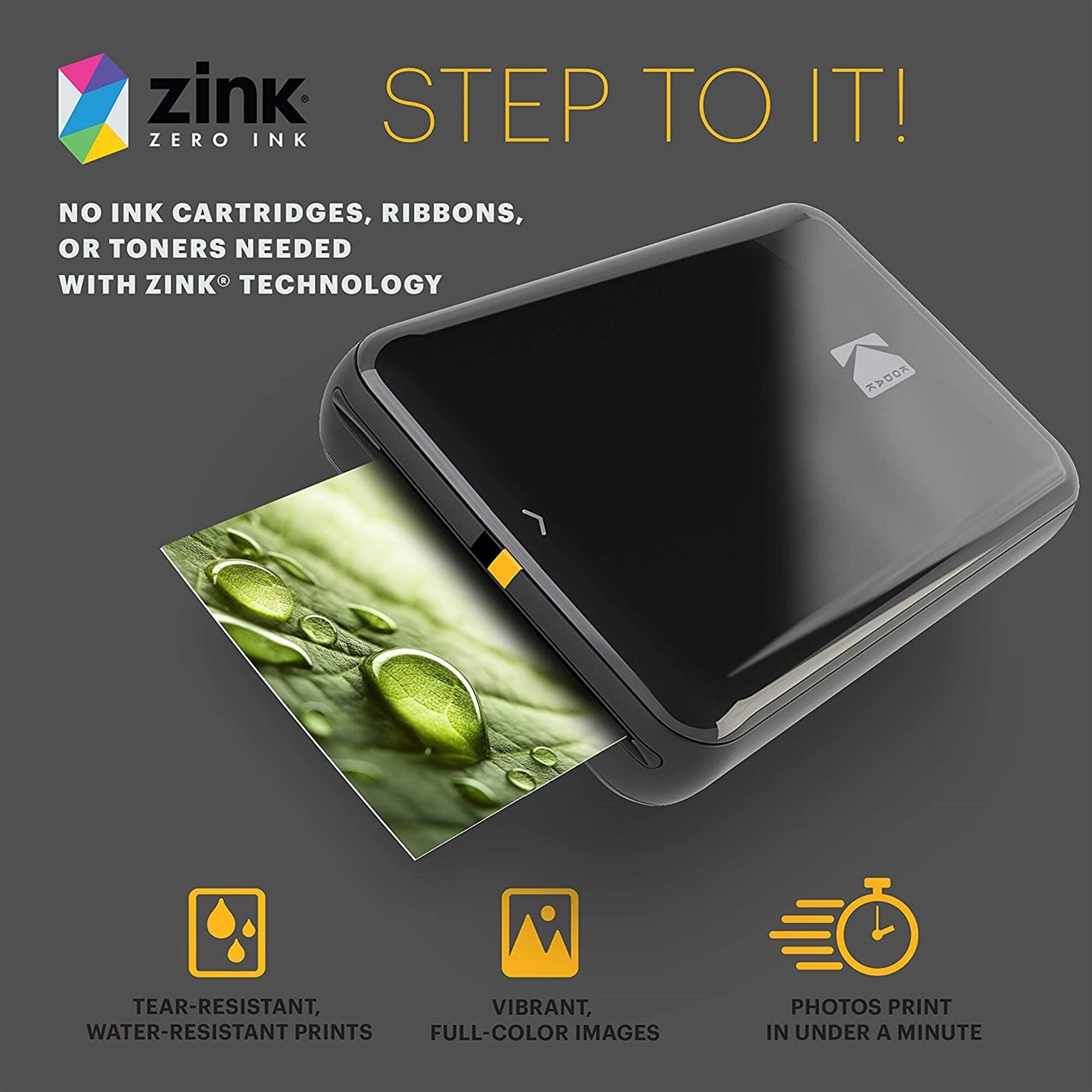 zink STEP TO IT! ZERO INK NO INK CARTRIDGES, RIBBONS, OR TONERS NEEDED WITH ZINK TECHNOLOGY >K TEAR-RESISTANT, VIBRANT, WATER-RESISTANT PRINTS FULL-COLOR IMAGES PHOTOS PRINT IN UNDER A MINUTE