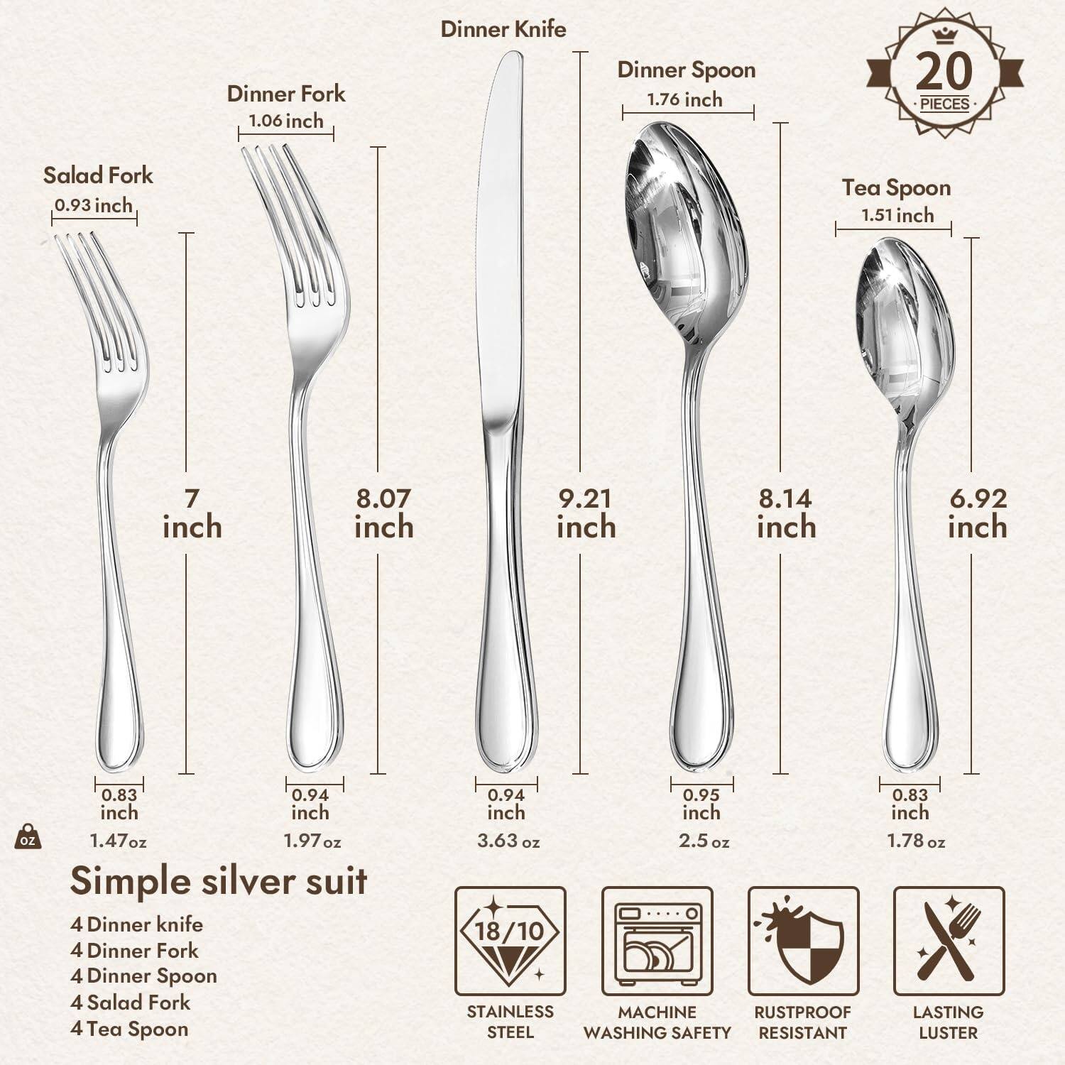**Simple Silver Suit**

- **20 Pieces**
  - 4 Dinner Knife
  - 4 Dinner Fork
  - 4 Dinner Spoon
  - 4 Salad Fork
  - 4 Tea Spoon

**Dimensions:**
- Salad Fork: 7 inch, 0.93 inch, 1.47 oz
- Dinner Fork: 8.07 inch, 1.06 inch, 1.97 oz
- Dinner Spoon: 9.21 inch, 1.76 inch, 3.63 oz
- Dinner Knife: 8.14 inch, 0.94 inch, 2.5 oz
- Tea Spoon: 6.92 inch, 1.51 inch, 1.78 oz

**Features:**
- 18/10 Stainless Steel
- Machine Washing Safe
- Rustproof
- Lasting Luster

**Specifications:**
- 0.83 inch
- 0.94 inch
- 0.95 inch
- 0.83 inch