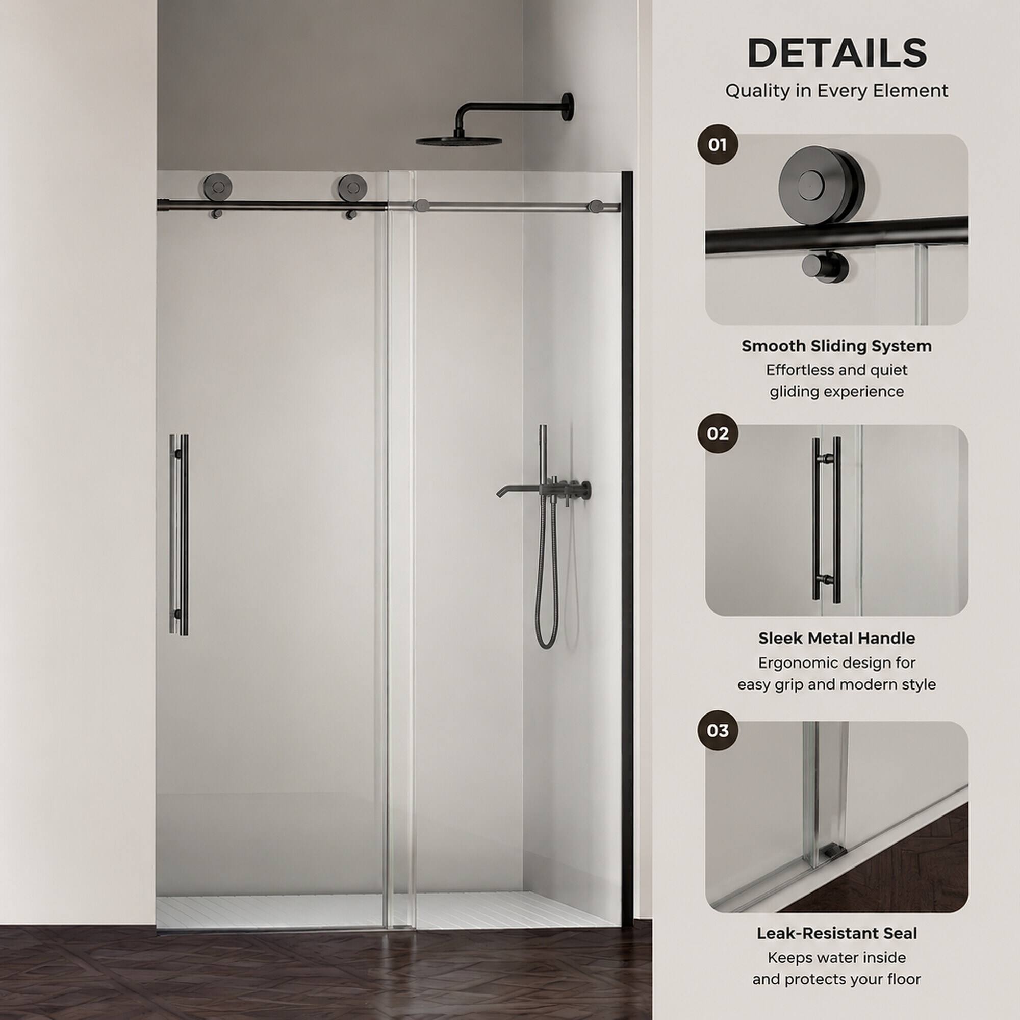 DETAILS  
Quality in Every Element

01  
Smooth Sliding System  
Effortless and quiet gliding experience

02  
Sleek Metal Handle  
Ergonomic design for easy grip and modern style

03  
Leak-Resistant Seal  
Keeps water inside and protects your floor