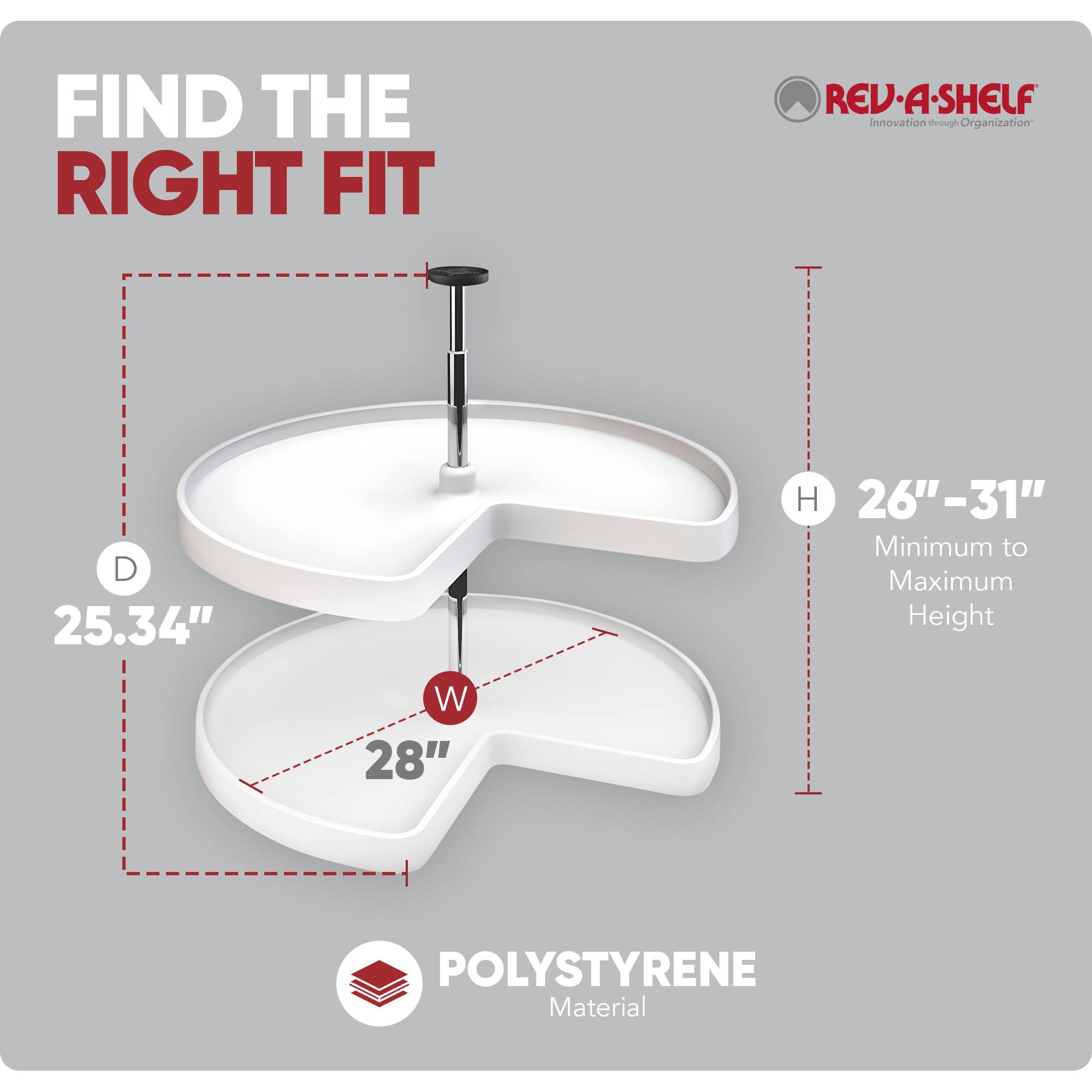 FIND THE RIGHT FIT

REV-A-SHELF  
Innovation through Organization

D 25.34"  
W 28"  
H 26"-31"  
Minimum to Maximum Height

POLYSTYRENE Material