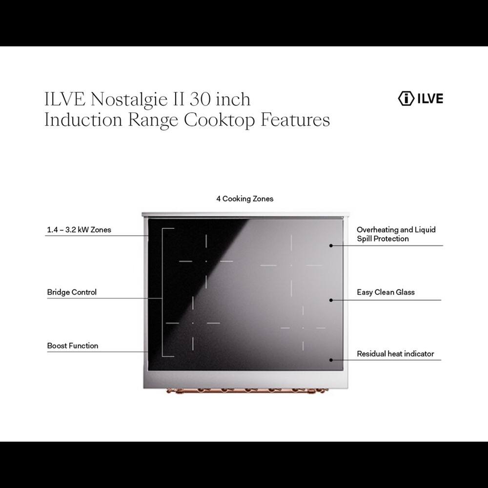 ILVE Nostalgia II 30 inch Induction Range Cooktop Features

- ILVE 4 Cooking Zones
- 1.4 - 3.2 kW Zones
- Overheating and Liquid Spill Protection
- Bridge Control
- Easy Clean Glass
- Boost Function
- Residual heat indicator