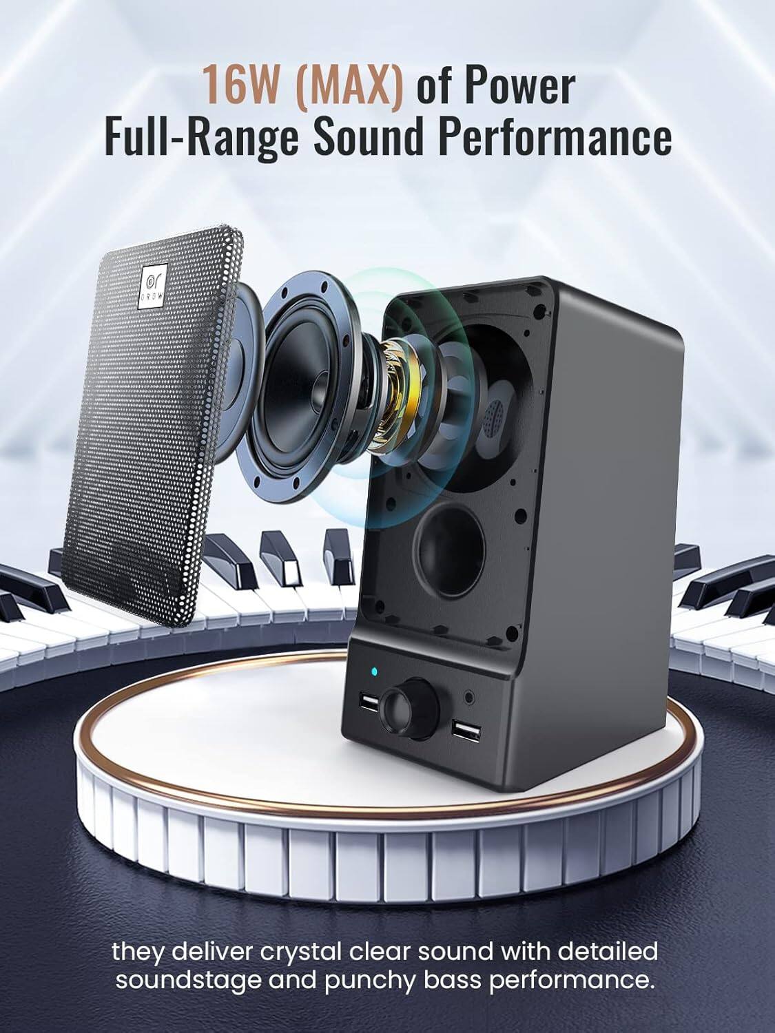 16W (MAX) of Power Full-Range Sound Performance

they deliver crystal clear sound with detailed soundstage and punchy bass performance.
